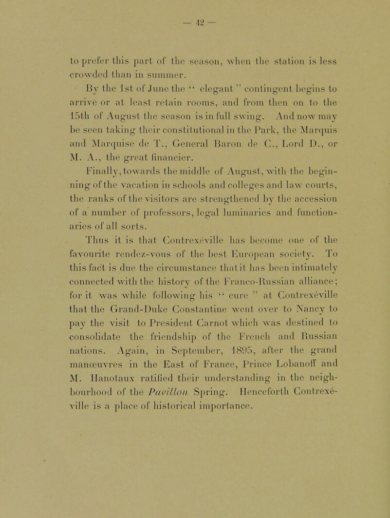 to prefer this part of the season, \vhen the station is less cro^vded than in summer. By the 1st of June the “ elegant ” contingent begins to arrive or at least retain rooms, and from then on to the 15th of August the season is in full swing. Andnowmav be seen taking their constitutional in the Park, the Marcjuis and Marrpiise de T., General Baron de C., Lord D., or ]\I. ^V., the great financier. Finally, towards the middle of August, with the begin- ning of the vacation in schools and colleges and law courts, the ranks of the Ausitors are strengthened by the accession of a number of professors, legal luminaries and function- aries of all sorts. Thus it is that ContrexeAulle has hecome one of the favourite rendez-Amus of the best European society. To this fact is due the circumstance thatit has been intimately connected AAuth the history of the Franco-Bussian alliance; for it AAms Avhile folloAAung his “ cure ” at ContrexeAulle that the Grand-Duke Constantine Avcnt oAer to Xancy to pay the visit to President Carnot AAdiich Avas destined to consolidate the friendship of the French and Russian nations. Again, in September, 1895, after the grand manceuAU’es in the East of France, Prince Lobanolf and M. llanotaux ratified their understanding in the neigh- bourhood of the Pavilion Spring. Henceforth Gontrexe- ville is a jilace of historical importance.
