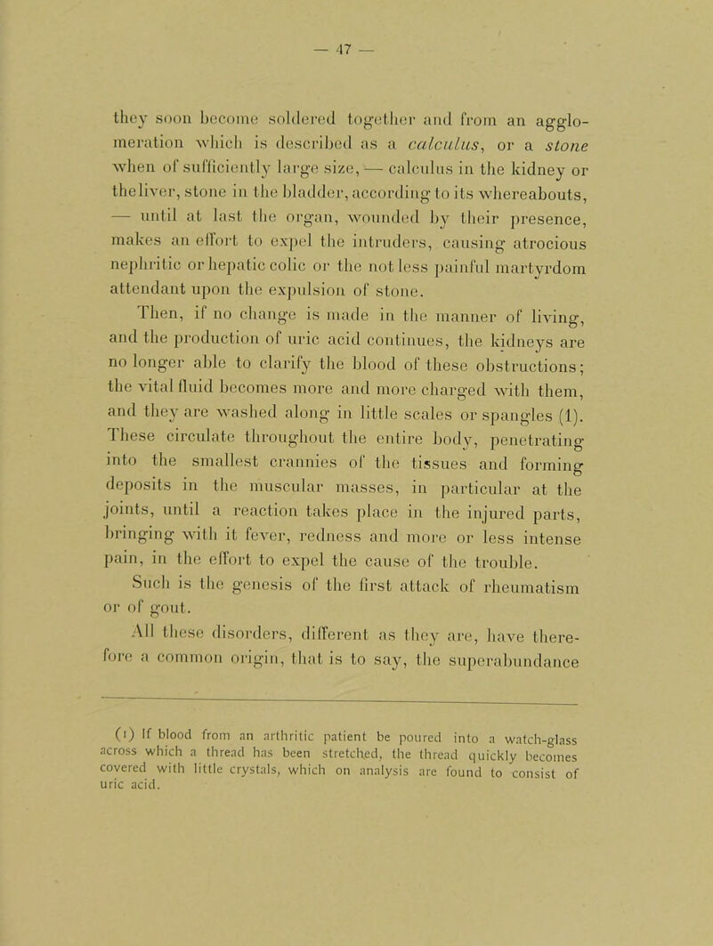 — A1 ~ tlicy soon become soldered together and from an agglo- meration Avliicli is described as a calculus^ or a stone when of snfliciently large size, — calcnlns in the kidney or theliver, stone in the bladder, according to its whereabouts, — until at last the organ, wounded by their presence, makes an ellort to expel the intruders, causing atrocious nephritic or hepatic colic or the not less painful martyrdom attendant upon the expulsion of stojie. Then, if no change is made in the manner of living, and the production of uric acid continues, the kidneys are no longer able to clarify the blood of these obstructions; the vital Iluid becomes more and more charged with them, and they are washed along in little scales or spangles (1). These circulate throughout the entire body, penetrating into the smallest crannies of the tissues and forming deposits in the muscular masses, in particular at the joints, until a reaction takes place in the injured parts, bringing with it fever, redness and more or less intense pain, in the ellort to expel the cause of the trouble. Such is the genesis ol the first attack of rheumatism or of gout. -All these disorders, different as they are, have there- fore a common origin, that is to say, the superabundance (i) If blood from nn arthritic patient be poured into a watch-glass across which a thread has been stretched, the thread quickly becomes covered with little crystals, which on analysis are found to consist of uric acid.