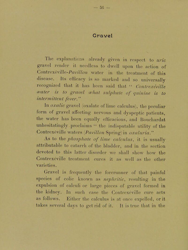 Gpavel The explanations already given in respect to uric gravel render it needless to dwell upon the action of Contrexeville-Po!ofZZo/i water in the treatment of this disease. Its efficacy is so marked and so universally recognized that it has been said that “ Contrexeville water is to gravel what sulphate of quinine is to intermittent fever.” In oxalic gravel (oxalate of lime calculus), the peculiar form of gravel affecting nervous and dyspeptic patients, the water has been equally efficacious, and Bouchardat unhesitatingly proclaims “ the indisputalde utility of the Gontrexeville waters [Pavilion Spring) iu oxaluria.” As to the phosphate of lime calculus., it is usually attributable to catarrh of the bladder, and in the section devoted to this latter disorder we shall show how the Gontrexeville treatment cures it as well as the other varieties. Gravel is frequently the forerunner of that painful species of colic known as nephritic., resulting in the expulsion of calculi or large pieces of gravel formed in the kidney. In such case the Gontrexeville cure acts as follows. Either the calculus is at once expelled, or it takes several days to get rid of it. It is true that in the