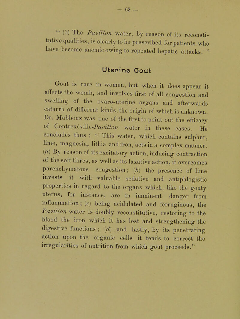 “ (3) The Pavilion water, by reason of its reconsti- tutive qualities, is clearly to be prescribed for patients who have become anemic owing to repeated hepatic attacks. ” UteMne Gout Gout is rare in women, but when it does appear it affects the womb, and involves first of all congestion and swelling of the ovaro-uterine organs and afterwards catarrh of different kinds, the origin of which is unknown. Dr. Mabboux was one of the first to point out the efficacy of Gontrexeville-i>«P^7^07^ water in these cases. He concludes thus : “ This water, which contains sulphur, lime, magnesia, lithia and iron, acts in a complex manner. [a) By reason of its excitatory action, inducing contraction of the soft fibres, as well as its laxative action, it overcomes parenchymatous congestion; [h] the presence of lime invests it with valuable sedative and antiphlogistic properties in regard to the organs which, like the gouty uterus, for instance, are in imminent danger from inflammation; (c) being acidulated and ferruginous, the Pavilion water is doubly reconstitutive, restoring to the blood the iron which it has lost and strengthening the digestive functions ; [d) and lastly, by its penetrating action upon the organic cells it tends to correct the irregularities of nutrition from which gout proceeds.”