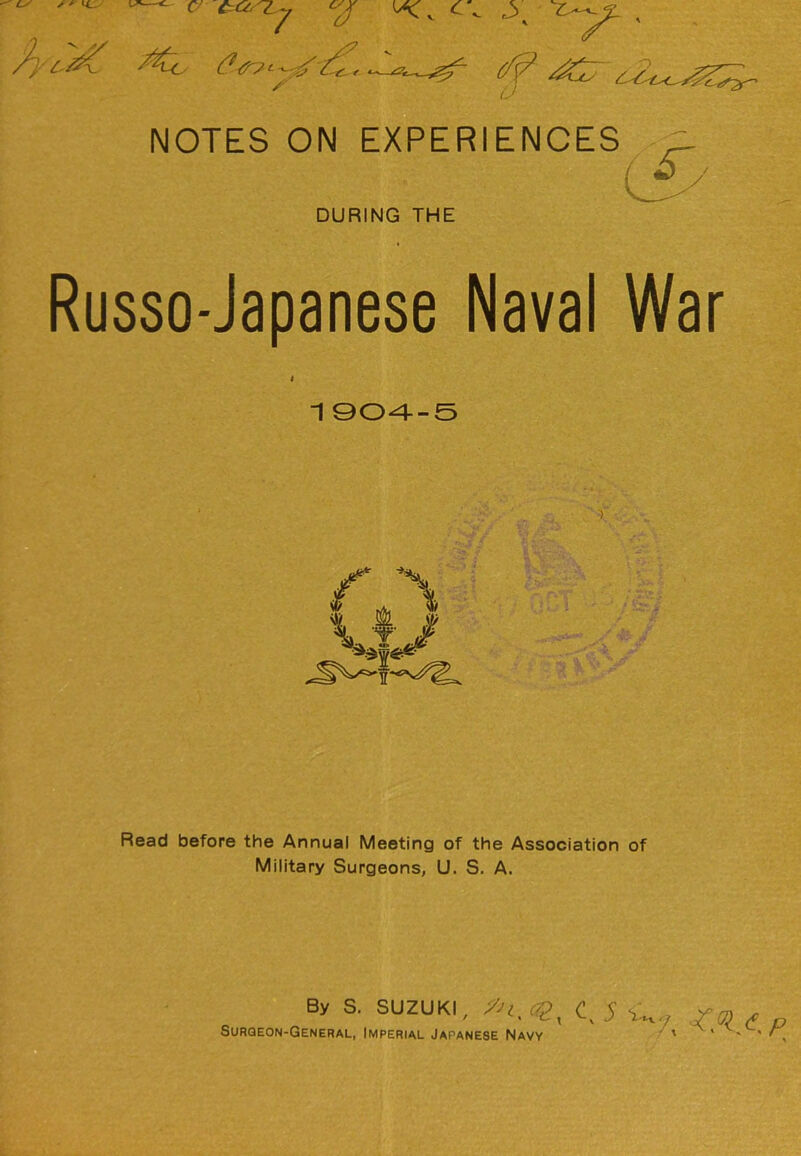 (7 n U NOTES ON EXPERIENOES C^' DURING THE Russo-Japanese Naval War 1 QO-4-S Read before the Annual Meeting of the Association of Military Surgeons, U. S. A. By S. SUZUKI, CQ_ ^ 5 Surqeon-General, Imperial Japanese Navy