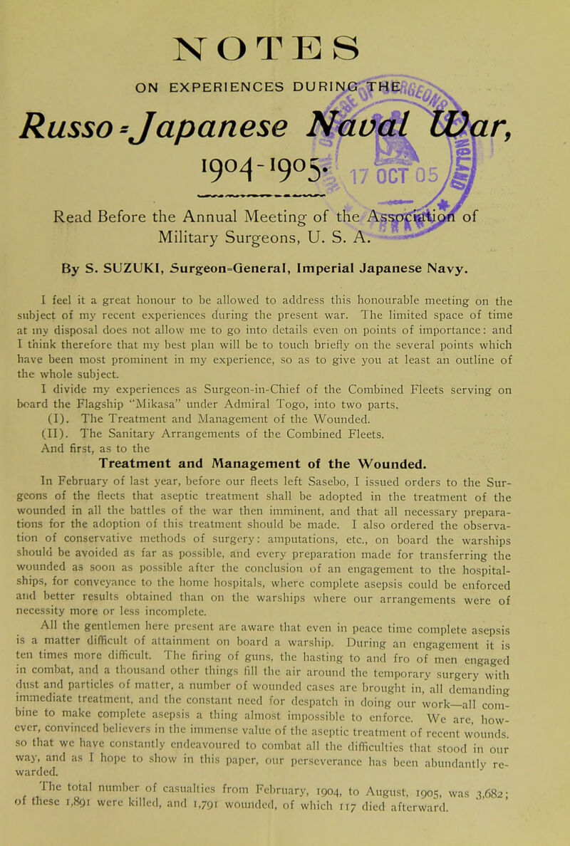 NOTES ON EXPERIENCES DURI NO Russo-Japanese Naui 190^-*905*, 17oWo5 Read Before the Annual Meeting of the of Military Surgeons, U. S. A. By S. SUZUKI, Surgeon=QeneraI, Imperial Japanese Navy. 1 feel it a great honour to be allowed to address this honourable meeting on the subject of my recent experiences during the present war. The limited space of time at my disposal does not allow me to go into details even on points of importance; and I think therefore that my best plan will be to touch briefly on the several points which have been most prominent in my experience, so as to give you at least an outline of the whole subject. I divide my experiences as Surgeon-in-Chief of the Combined Fleets serving on board the Flagship Mikasa” under Admiral Togo, into two parts, (I). The Treatment and Management of the Wounded. (II). The Sanitary Arrangements of the Combined Fleets. And first, as to the Treatment and Management of the Wounded. In February of last year, before our fleets left Sasebo, I issued orders to the Sur- geons of the fleets that aseptic treatment shall be adopted in the treatment of the wounded in all the battles of the war then imminent, and that all necessary prepara- tions for the adoption of this treatment should be made. I also ordered the observa- tion of conservative methods of surgery: amputations, etc., on board the warships should be avoided as far as possible, and every preparation made for transferring the wounded as soon as possible after the conclusion of an engagement to the hospital- ships, for conveyance to the home hospitals, where complete asepsis could be enforced and better results obtained than on the warships where our arrangements were of necessity more or less incomplete. All the gentlemen here present are aware that even in peace time complete asepsis is a matter difficult of attainment on board a warship. During an engagement it is ten times more difficult. The firing of guns, the hasting to and fro of men engaged ill combat, and a thousand other things fill the air around the temporary surgery with dust and particles of matter, a number of wounded cases are brought in, all demanding immediate treatment, and the constant need for despatch in doing our work—all com- bine to make complete asepsis a thing almost impossible to enforce. We arc, how- ever, convinced believers in the immense value of the aseptic treatment of recent wounds, so that we have constantly endeavoured to combat all tbe difficulties that stood in our way, and as I hope to show in this paper, our perseverance has been abundantly re- warded. The total number of casualties from February, 1904, to August, 1905, was 3,682- of these 1,891 were killed, and 1,791 wounded, of which 117 died afterward.