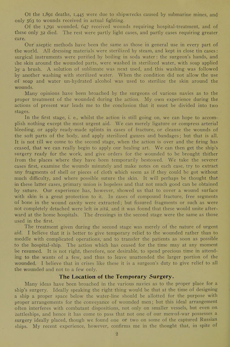 Ot the 1,891 deaths, 1,445 were clue to shipwrecks caused by submarine mines, and only 563 to wounds received in actual fighting. Of the 1,791 wounded, 647 received wounds reciuiring hospital-treatment, and of these only 32 died. The rest were partly light cases, and partly cases requiring greater care. Our aseptic methods have been the same as those in general use in every part of the world. All dressing materials were sterilized by steam, and kept in close tin cases: surgical instruments were purified by boiling in soda water: the surgeon’s hands, and ihe skin around the wounded parts, were washed in sterilized water, with soap applied by a brush. A solution of sublimate was next used, and this washing was followed by another washing with sterilized water. When the condition did not allow the use of soap and water un-hydrated alcohol was used to sterilize the skin around the wounds. Many opinions have been broached by the surgeons of various navies as to the proper treatment of the wounded during the action. My own experience during the actions of present war leads me to the conclusion that it must be divided into two stages. In the first stage, i. e., whilst the action is still going on, we can hope to accom- plish nothing except the most urgent aid. We can merely ligature or compress arterial bleeding, or apply ready-made splints in cases of fracture, or cleanse the wounds of the soft parts of the body, and apply sterilized gauzes and bandages; but that is all. It is not till we come to the second stage, when the action is over and the firing has ceased, that we can really begin to apply our healing art. We can then get the ship’s surgery ready for the work, and give orders for the wounded to be brought thither from the places where they have been temporarily bestowed. We take the severer cases first, examine the wounds minutely and make notes on each case, try to extract any fragments of shell or pieces of cloth which seem as if they could be got without much difficulty, and where possible suture the skin. It will perhaps be thought that in these latter cases, primary union is hopeless and that not much good can be obtained by suture. Our experience has, however, showed us that to cover a wound surface with skin is a great protection to it. In cases of compound fracture, free segments of bone in the wound cavity were extracted; but fissured fragments or such as were not completely detached were left in situ, and it was found that these would unite after- ward at the home hospitals. The dressings in the second stage were the same as those used in the first. The treatment given during the second stage was merely of the nature of urgent aid. I believe that it is better to give temporary relief to the wounded rather than to meddle with complicated operations, and to transfer the patients as soon as possible to the hospital-ship. The action which has ceased for the time may at any moment be resumed. It is not right, therefore, nor desirable, to spend precious time in attend- ing to the wants of a few, and thus to leave unattended the larger portion of the wounded. I believe that in crises like these it is a surgeon's duty to give relief to all the wounded and not to a few only. The Location of the Temporary Surgery. Many ideas have been broached in the various navies as to the proper place for a ship’s surgery. Ideally speaking the right thing would be that at the time of designing a ship a proper space below the water-line should be allotted for the purpose with proper arrangements for the conveyance of wounded men; but this ideal arrangement often interferes with combatant dispositions, not oiilj' on smaller vessels, but even on nattlcships, and hence it has come to pass that not one of our mcn-of-war possesses a surgery ideally placed, though wc found one or two on some of the captured Russian ships. My recent experience, however, confirms me in the thouglit that, in spite of