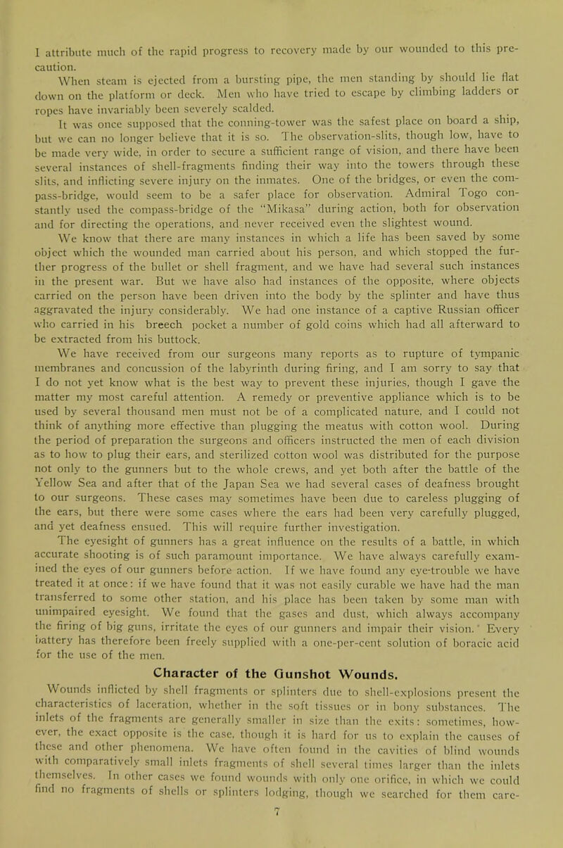 I attribute much of the rapid progress to recovery made hy our wounded to this pre- caution. When steam is ejected from a bursting pipe, the men standing hy should lie flat down on the platform or deck. Men who have tried to escape by climbing ladders or ropes have invariably been severely scalded. It was once supposed that the conning-tower was the safest place on board a ship, but we can no longer believe that it is so. The observation-slits, though low, have to be made very wide, in order to secure a sufficient range of vision, and there have been several instances of shell-fragments finding their way into the towers through these slits, and inflicting severe injury on the inmates. One of the bridges, or even the com- pass-bridge, would seem to be a safer place for observation. Admiral Togo con- stantly used the compass-bridge of the “Mikasa” during action, both for observation and for directing the operations, and never received even the slightest wound. We know that there are many instances in which a life has been saved by some object which the wounded man carried about his person, and which stopped the fur- ther progress of the bullet or shell fragment, and we have had several such instances in the present war. But we have also had instances of the opposite, where objects carried on the person have been driven into the body by the splinter and have thus aggravated the injury considerably. We had one instance of a captive Russian officer wlio carried in his breech pocket a number of gold coins which had all afterward to be extracted from his buttock. We have received from our surgeons many reports as to rupture of tympanic membranes and concussion of the labyrinth during firing, and I am sorry to say that I do not yet know what is the best way to prevent these injuries, though I gave the matter my most careful attention. A remedy or preventive appliance which is to be used by several thousand men must not be of a complicated nature, and I could not think of anything more effective than plugging the meatus with cotton wool. During the period of preparation the surgeons and officers instructed the men of each division as to how to plug their ears, and sterilized cotton wool was distributed for the purpose not only to the gunners but to the whole crews, and yet both after the battle of the Yellow Sea and after that of the Japan Sea we had several cases of deafness brought to our surgeons. These cases may sometimes have been due to careless plugging of the ears, but there were some cases where the ears had been very carefully plugged, and yet deafness ensued. This will require further investigation. The eyesight of gunners has a great influence on the results of a battle, in which accurate shooting is of such paramount importance. We have always carefully exam- ined the eyes of our gunners before action. If we have found any eye-trouble we have treated it at once: if we have found that it was not easily curable we have had the man transferred to some other station, and his place has been taken by some man with unimpaired eyesight. We found that the gases and dust, which always accompany the firing of big guns, irritate the eyes of our gunners and impair their vision. ‘ Everj' iiattery has therefore been freely supplied with a one-per-cent solution of boracic acid for the use of the men. Character of the Gunshot Wounds. Wounds inflicted by shell fragments or splinters due to shell-explosions present the characteristics of laceration, whether in the soft tissues or in bony substances. The inlets of the fragments are generally smaller in size than the exits: sometimes, how- ever, the exact opposite is the case, though it is hard for us to explain the causes of these and other phenomena. We have often found in the cavities of blind wounds with comparatively small inlets fragments of shell several times larger than the inlets themselves. In other cases we found wounds with only one orifice, in which w-e could find no fragments of shells or splinters lodging, though we searched for them care-