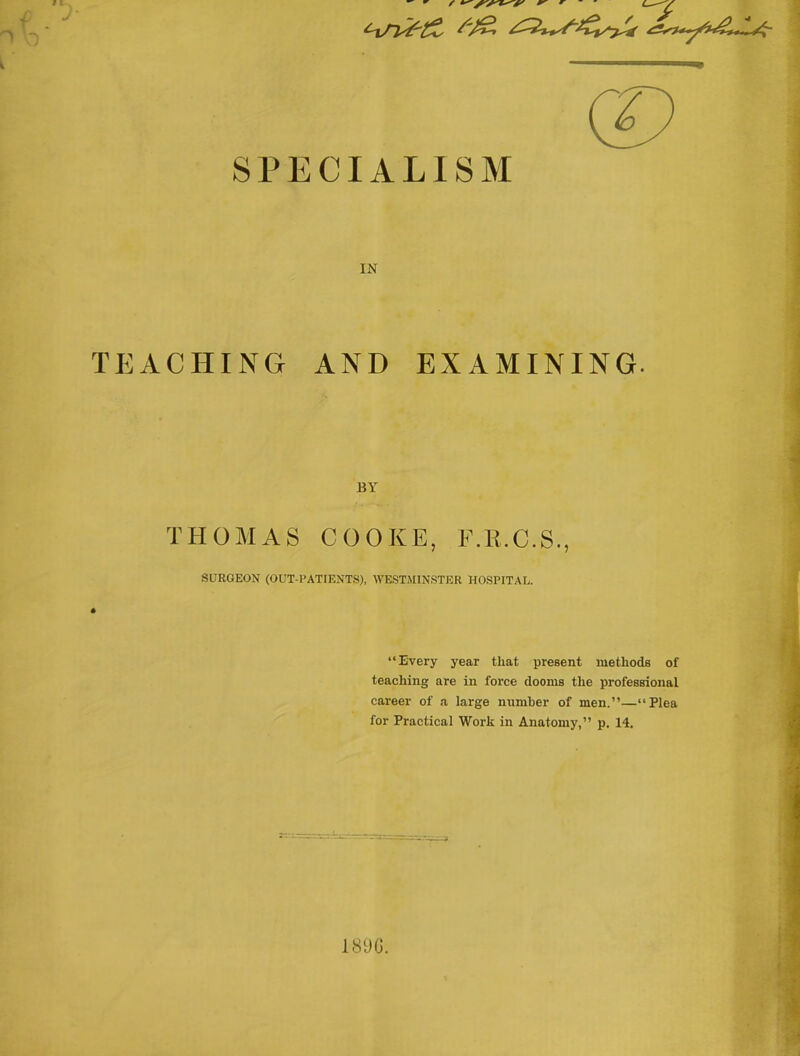 SPECIALISM IN TEACHING AND EXAMINING. BY THOMAS COOKE, F.E.C.S., SURGEON (OUT-PATIENTS), WESTMINSTER HOSPITAL. “Every year that present methods of teaching are in force dooms the professional career of a large number of men.”—“Plea for Practical Work in Anatomy,” p. 14. 189G.