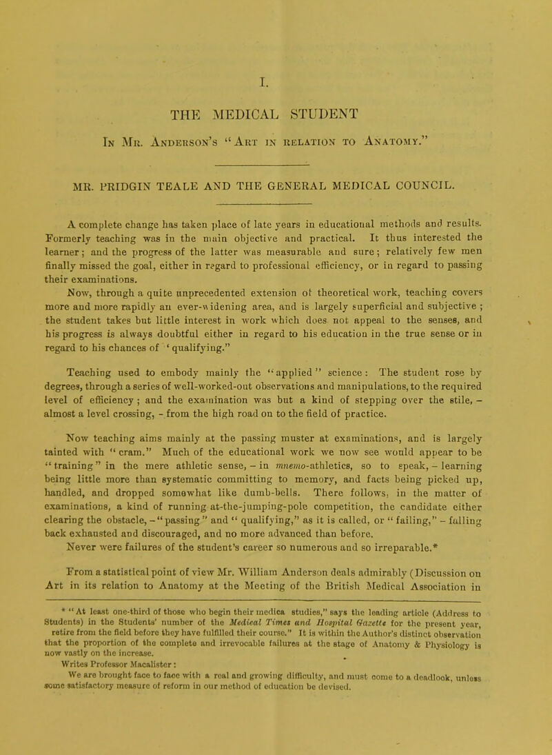 THE MEDICAL STUDENT In Mk. Anderson’s “Art in relation to Anatomy.” MR. I’RIDGIN TEALE AND THE GENERAL MEDICAL COUNCIL. A complete change has taken place of late years in educational methods and results. Formerly teaching was in the main objective and practical. It thus interested the learner; and the progress of the latter was measurable and sure; relatively few men finally missed the goal, either in regard to professional efficiency, or in regard to passing their examinations. Now, through a quite unprecedented extension ot theoretical work, teaching covers more and more rapidly an ever-aidening area, and is largely superficial and subjective ; the student takes but little interest in work which does not appeal to the senses, and his progress is always doubtful either in regard to his education in the true sense or in regard to his chances of ‘ qualifying.” Teaching used to embody mainly the ‘‘applied” science: The student rose by degrees, through a series of well-ivorked-out observations and manipulations, to the required level of efficiency ; and the examination was but a kind of stepping over the stile, - almost a level crossing, - from the high road on to the field of practice. Now teaching aims mainly at the passing muster at examinations, and is largely tainted with cram.” Much of the educational work we now see would appear to be “ training ” in the mere athletic sense, - in nmemo-athletics, so to speak, - learning being little more than systematic committing to memory, and facts being picked up, handled, and dropped somewhat like dumb-bells. There follows, in the matter of examinations, a kind of running at-the-jumping-pole competition, the candidate cither clearing the obstacle, - ‘‘passing ” and ‘‘ qualifying,” as it is called, or “ failing,” - falling back exhausted and discouraged, and no more advanced than before. Never were failures of the student’s career so numerous and so irreparable.* From a statistical point of view Mr. William Anderson deals admirably (Discussion on Art in its relation to Anatomy at the Meeting of the British Medical Association in * “At least one-third of those who begin their medica studies,” says the leading article (Address to Students) in the Students’ number of the Medical Times and Hospital Gazette for the present year retire from the field before they have fulfilled their course. It is within the Author's distinct observation that the proportion of the complete and irrevocable failures at the stage of .Anatomy & Physiologj' is now vastly on the increase. Writes Professor Macalister: We are brought face to face with a real and growing difficulty, and must come to a dendlook, unless some satisfactory measure of reform in our method of education be devised.