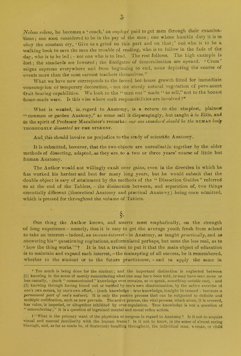 Nolens volensj lie liecomes.iicoacb,’ an emptoyd paid to get men tlirongli their examfnii- ^ions; one soon considered to be in the pay of tlie men; one whose humble duty it is to obey the constant cry, ‘ Give us a grind on this part and on that;’ one who is to be a walking book to save the men the trouble of reading, who is to follow in the fads of the •day, who is to be led ; - not one who is to lead. The rest follows. The high e.xample is •lost; the standards are lowered ; the floodgates of demoralisation are opened. ‘ Cram ’ reigns supreme everywliere and from beginning to end, none deploring the course of •events more than the most earnest teachers themselves.” AVhat we have now corresponds to the forced hot-house groivth fitted for immediate •consumption or temporary decoration, - not the sturdy natural veg'Jtation cf permanent iruit-bearing capabilities. We look lo the “ turn out ” made '* to sell,” not to tbe honest 'home-made ware. Is this wise where such responsibilities-are involved ?* What is wanted, in. regard to Anatorny, is a •return to .the simplest, plainet* common or garden Anatomy,” as some call it disparagingly, -but taught, a la Ellis, and •in the spirit of Professor Macalister’s remarks.; our one stoMdurd should be the iidman body THORODGBLY dissected nr (th-e 8tihe)ENT. Aud this should involve no prejudice to the study ©f scientific Anatomy. It is submitted, however, that the two’Objects are unrealisaLle together by the older methods of dissecting, adapted,-as they are, to a two or three years’ course of little but •human Anatomy. The Author would not willingly exult over gains, even in tlie direction in which he has worked his hardest and best for many long j’ears, hut he would submit that the •double object is ea«y of attainment by the methods of the “ Dissection Guides ” referred 40 at the end of the Tablets, - the distinction between, and separation of, two things •essentially different (theoretical Anatomy and practical Anatony.) being once admitted, which is pressed for throughout the volume of Tablets. §• One thing the Author knows, and asserts most emphatically, on the strength ■of long experience - namely, that it is easy to get .the average j'outh fresh from school to take an interest - indeed, an im.enseinterest-m Ana.tomy, as taught practically, and as answering his” questioning cogitations,unformulated perhaps, but none tbe less real, as to * how the thing works.’”f It is but a truism to put it that the main object of education •is to maintain and expand sneh interest, - the mainspring of all success, be it remembered, whether to the student or to the future practitioner, - and to apply the same in * Too much is lieing done for the student; and the important distinction is neglected between .(!] knowing in the sense of merely remembering what one may bave-been told, or iiuiy have seen more or less casually, - (such “ communicated knowledge ever remains, so lo speak, something outside one), - and (2] knowing through having found out or verified by one’s own disorimination, by the active exercise of one's own senses, by one’s own effort, - (such knowledge - true knowledge, itmight be termed - becomes a permanent part of one's natu/re). It is only the passive process that can be subjected to definite and multiple codification, such as now prevails. The active process, the vital process, wliich alone, it is averred, has value, is impeded, or altogether inhibited by over-regulation. True knowledge is not a question of “ remembering;’’ it is a question of ingrained mental and moral reflex action. t “ What is the primary want of the physician or surgeon in regard to Anatomy ? Is it not to acquire visual and manual fainUiarity with the human frame? Is it not to know, in the sense of almost seeing through, and, as far as needs he, of dextrously handling throughout, the individual man, woman, or child