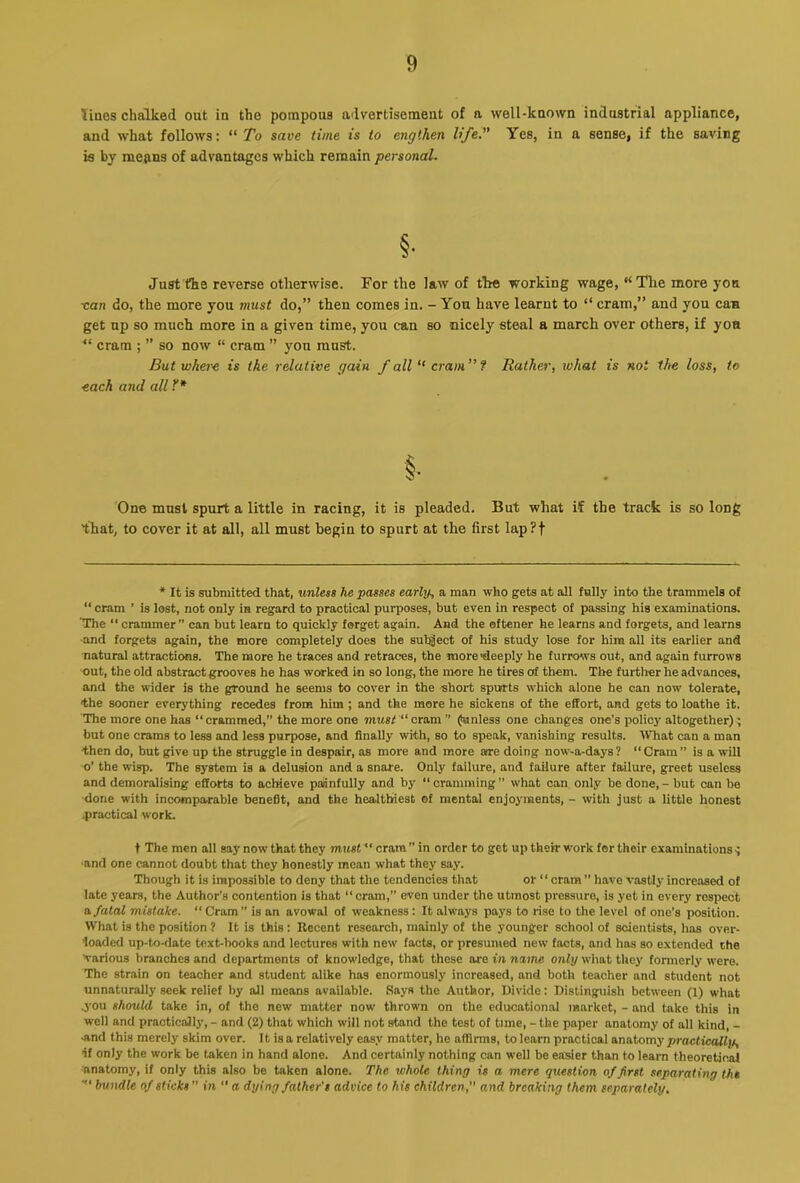 lines chalked out in the pompous advertisement of a well-known indnstrial appliance, and what follows: “ To save time is to engthen life.” Yes, in a sense, if the saving is by mefins of advantages which remain personal. §• Just the reverse otherwise. For the law of the working wage, “^Tlie more yon •can do, the more you must do,” then comes in. - You have learnt to “ cram,” and you caw get up so much more in a given time, you can so nicely steal a march over others, if yon “ cram ; ” so now “ cram ” you must. But whei'e is the relative gain f all  cram” f Rather, what is not the loss, to each and all Y* §• 'One must spurt a little in racing, it is pleaded. But what if the track is so long that, to cover it at all, all must begin to spurt at the first lap?t * It is submitted that, unless he passes early, a man who gets at all fully into the trammels of “ cram ’ is lost, not only in regard to practical purposes, but even in respect of passing his examinations. The “ crammer” can but learn to quickly forget again. And the oftener he learns and forgets, and learns ■and forgets again, the more completely does the subject of his study lose for him all its earlier and natural attractions. The more he traces and retraces, the jnore'deeply he furrows out, and again furrows out, the old abstract grooves he has worked in so long, the more he tires of them. The further he advances, and the wider is the groiuid he seems to cover in the short spurts which alone he can now tolerate, the sooner everything recedes from him ; and the more he sickens of the effort, and gets to loathe it. The more one has “ crammed,” the more one must “ cram ” (fanless one changes one’s policy altogether); but one crams to less and less purpose, and finally with, so to speak, vanishing results. What can a man then do, but give up the struggle in despair, as more and more aire doing now-a-days? “Cram” is a will ■o’ the wisp. The system is a delusion and a snare. Only failure, and failure after failure, greet useless and demoralising efforts to achieve paiinfully and by “ cramming ” what can only be done, - but can be done with incomparable benefit, and the healthiest of mental enjoyments, - with just a little honest 4>roctical work. t The men all say now that they must cram ” in order to get up their work for their examinations-; ■and one cannot doubt that they honestly mean what they say. Though it is impossible to deny that the tendencies that or “ cram ” have vastly increased of late years, the Author’s contention is that “ cram,” even under the utmost pressure, is yet in every respect B. fatal mistake. “ Cram” is an avowal of weakness: It always pays to rise to the level of one’s position. What is the position 7 It is this: Recent research, mainly of the younger school of scientists, has over- loaded up-to-date text-books and lectures with new facts, or presuiued new facts, and has so extended the Various branches and departments of knowledge, that those ore in name only what they fonnerly were. The strain on teacher and student alike has enormously increased, and both teacher and student not unnaturally seek relief by all means available. Says the Author, Divide: Distinguish between (1) what j’ou should take in, of the new matter now thrown on the educational market, - and take this in well and practically, - and (2) that which will not stand the test of time, - the paper anatomy of all kind, - -and this merely skim over. It is a relatively easy matter, he affinns, to learn practical anatomy practically, if only the work be taken in hand alone. And certainly nothing can well be easier than to learn theoretical ■anatomy, if only this also be taken alone. The whole thing is a mere question of first separating the ■“ bundle of sticks ” in “ a dying father's advice to his children, and breaking them separately.