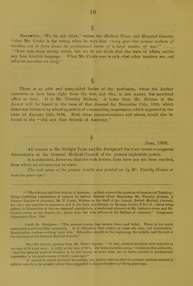 §• Meanwhile, “We do not think,” writes the Medical Times and Hospital Gazette, “that Mr. Cooke is far wrong when he snys that ^ every year that present methods of teaching are in force dooms the professional career of a large number of men.'” . . . . ‘■''.'hese may seem strong words, but we do not think that the state of affairs merits any less forcible language. What Mr. Cooke sees is only what other teachers see, and u'hat ice ourselves see daily.” §• There is an able and many-sided leader of the profession, whom the Author conceives to have been right from the first, and who, in this matter, has sacrificed office to duty. It is Mr. Timothy Holmes. A letter from Mr. Holmes to the Lancet will be found in the issue of that Journal for November 11th, 1893, which letter was followed by a leading article of commanding importance, which appeared in the issue of January 20th, 1894. Both these communications, and others, would also be found in the “ Old and New Schools of Anatomy.” §• June, 1896. All honour to Mr. Pridgin Teale and Dr. Pettigrewf for their recent courageous denunciation at the General Medical Council of the present deplorable system. It is submitted, however, that the rock-bottom facts have not yet been reached, from which an advance can be made. The real cause of the present trouble was pointed out by Mr. Timothy Holmes at least ten years ago ! * “ The Old and the New Schools of Anatomy ; or Both sides of the question of Anatomical Teaching: Being conflicting expressions of opinion by various Writers (Prof. Macalister, Mr. Timothy Holmes, A Former Teacher of Anatomy, Mr. T. Cooke, Writers on the Staff of the Lancet, British Medical Journal, &c., &c.) put together in sequence, and in the form of a Debate, by Thomas Cooke, F.R.C.S. ; there being added, in illustration of the two opposed standpoints, a condensed abstract of Mr. Sutton’s views, and Mr. Cooke’s views, on the Fasciae, &c„ taken from the 10th edition of the Tablets of Anatomy.” Longmans, Paternoster How, 1S94. t Said Dr. Pettigrew: “The present system has broken down and failed. There is too much examination and too little education. It is education that makes or mars the man, not examination. Examination confers nothing upon him. Education should be the beginning, the middle, and the end of the function of the General Medical Council.” Says the Lancet, quoting from Mr. Teale’s figures: “ In 1801, medical students were rejected at the rate of 12-4 per cent.; in 1892, at the rate of 39‘3. Do these statistics mean,” continues this authority, “that the present medical student is, to the extent of more than one in three,inferior in professional knowledge to his predecessors of thirty years ago?” ■ In regard to useful practical knowledge, the Author believes that the present medical student is iilferiur even to a fur greater extent than suggested to his predecessors of thirty years ago.