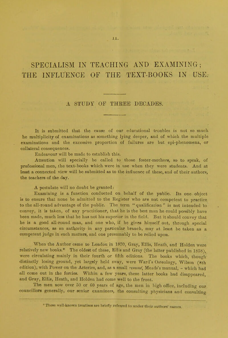 SPECIALISM IN TEACHING AND EXAMINING; THE INFLUENCE OF THE TEXT-BOOKS IN USE. A STUDY OE THEEE DECADES. It is submitted that the cause of our educational troubles is not so much he multiplicity of examinations as something lying deeper, and of wliich the multiple examinations and the excessive proportion of failures are but epi-phenomena, or collateral consequences. Endeavour will be made to establish this. Attention will specially be called to those foster-mothers, so to speak, of professional men, the text-books which were in use when they were students. And at least a connected view will be submitted as to the influence of these, and of their authors, the teachers of the day. A postulate will no doubt be granted: Examining is a function conducted on behalf of the public. Its one object is to ensure that none be admitted to the Register who are not competent to practice to the all-round advantage of the public. The term “qualification” is not intended to convey, it is taken, of any p>-actitioner, that he is the best man he could possibly have been made, much less that he has not his superior in the field. But it should convey that he is a good all-round man, and one who, if he gives himself out, through special circumstances, as an authority in any particular branch, may at least be taken as a competent judge in such matters, and one presumably to be relied upon. When the Author came to London in 1870, Gray, Ellis, Heath, and Holden were relatively new books.* The oldest of these, Ellis and Gray (the latter published in 1858), were circulating mainly in their fourth or fifth editions. The books which, though distinctly losing ground, yet largely held sway, were Ward's Osteology, Wilson (8th edition), with Power on the Arteries, and, as a small resume, Meads’s manual, - which had all come out in the forties. Within a few years, these latter books had disappeared, and Gray, Ellis, Heath, and Holden had come well to the front. The men now over 50 or CO years of age, the men iu high office, including our councillors generally, our senior examiners, the consulting physicians and consulting These well-known treatises are briefly referred to under their authors’ names.