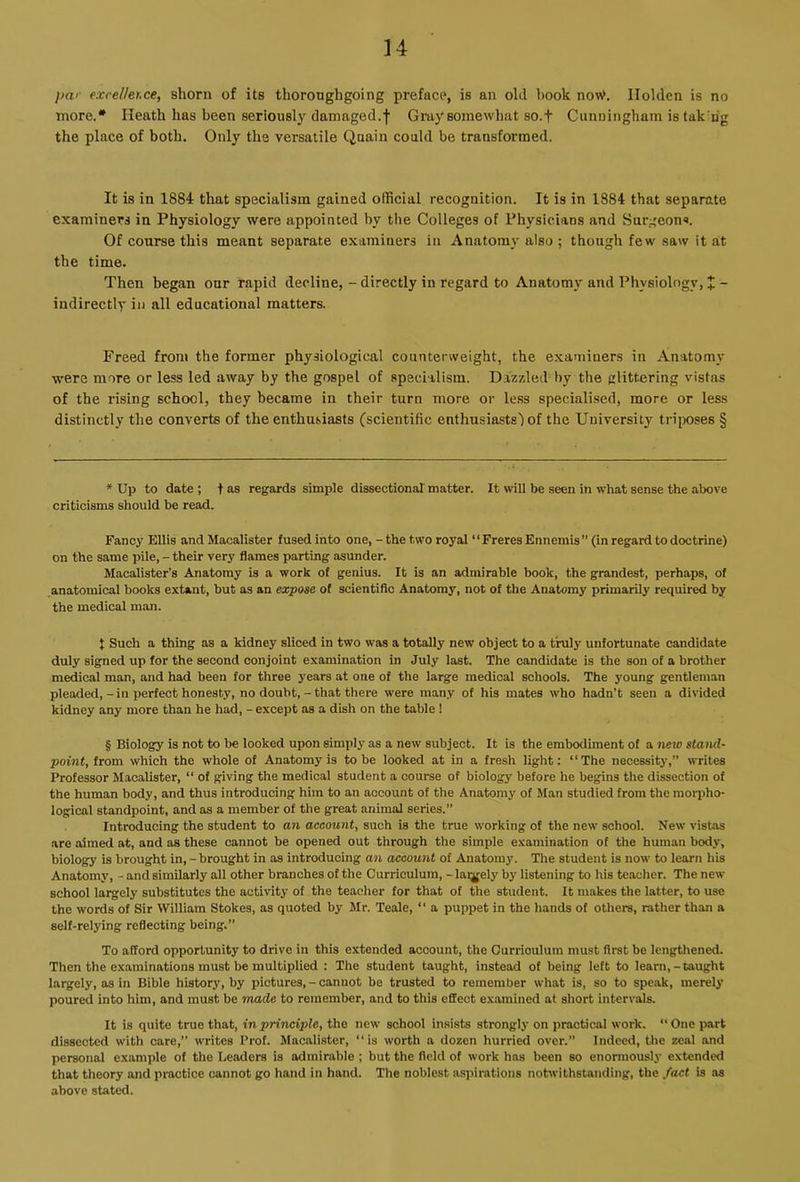 u par exreUet.ee, shorn of its thoroughgoing preface, is an old hook no\V. Holden is no more.* * * § Heath has been seriously damaged.f Gray somewhat so.f Cunuingham is tak ng the place of both. Only the versatile Quain could be transformed. It is in 1884 that specialism gained official recognition. It is in 1884 that separate examiners in Physiology were appointed by the Colleges of Physicians and Surgeon*. Of course this meant separate examiners in Anatomy also ; though few saw it at the time. Then began our rapid decline, - directly in regard to Anatomy and Physiology, X - indirectly in all educational matters. Freed from the former physiological counterweight, the e.xaminers in Anatomy were more or less led away by the gospel of specialism. Dazzled by the glittering vistas of the losing school, they became in their turn more or le.ss specialised, more or less distinctly the converts of the enthusiasts (scientific enthusiasts') of the University tn’ixises § * Up to date ; t as regards simple dissectionaT matter. It will be seen in what sense the above criticisms should be read. Fancy Ellis and Macalister fused into one, - the two royal “FreresEnnemis” (in regard to doctrine) on the same pile, - their very flames parting asunder. Macalister’s Anatomy is a work of genius. It is an admirable book, the grandest, perhaps, of .anatomical books extant, but as an expose of scientific Anatomy, not of the Anatomy primarily required by the medical man. J Such a thing as a kidney sliced in two was a totally new object to a truly unfortunate candidate duly signed up for the second conjoint examination in July last. The candidate is the son of a brother medical man, and had been for three years at one of the large medical schools. The young gentleman pleaded,-in perfect honesty, no doubt,-that there were man.v of his mates who hadn’t seen a divided kidney any more than he had, - except as a dish on the table 1 § Biology is not to be looked upon simply as a new subject. It is the embodiment of a tiew stand- point, from which the whole of Anatomy is to be looked at in a fresh light: “The necessity,” writes Professor Macalister, “ of giving the medical student a course of biology before he begins the dissection of the human body, and thus introducing him to an account of the Anatomy of Man studied from the morpho- logical standpoint, and as a member of the great animal series.” Introducing the student to an account, such is the true working of the new school. New vistas are aimed at, and as these cannot be opened out through the simple examination of the human body, biology is brought in,-brought in as introducing an account of Anatomy. The student is now to learn his Anatomy, - and siinilarly all other branches of the Curriculum, -laijjjely by listening to his teacher. The new school largely substitutes the activity of the teacher for that of the student. It makes the latter, to use the words of Sir William Stokes, as quoted by Mr. Teale, “ a puppet in the hands of others, rather than a self-relying reflecting being.” To afford opportunity to drive in this extended account, the Curriculum must first be lengthened. Then the examinations must be multiplied : The student taught, instead of being left to learn, - taught largely, as in Bible history, by pictures, - cannot be trusted to remember what is, so to speak, merely poured into him, and must be made to remember, and to this effect ex.amined at. short intervals. It is quite true that, in principle, the new school insists strongly on practical work. “ One part dissected with care,” writes Prof. Macalister, “is worth a dozen hurried over.” Indeed, the zeal and personal example of the Leaders is admirable ; but the field of work has been so enormously extended that theory and practice cannot go hand in hand. The noblest aspirations notwithstanding, the fact is as above stated.