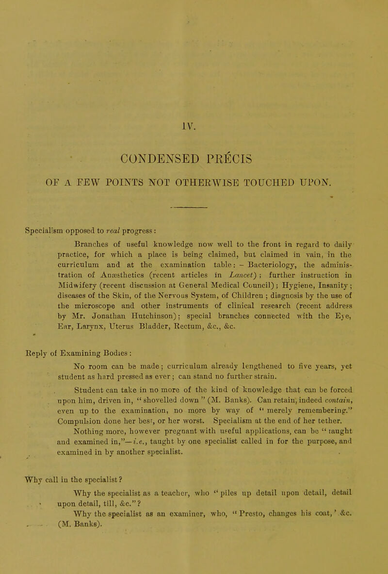 CONDENSED PRECIS OF A FEW POINTS NOT OTHERWISE TOUCHED UPON. Specialism opposed to real progress: Branches of useful knowledge now well to the front in regard to daily practice, for which a place is being claimed, but claimed in vain, in the curriculum and at the examination table: - Bacteriology, the adminis- tration of Anesthetics (recent articles in Lancet) ; further instruction in Midwifery (recent discussion at General Medical Council); Hygiene, Insanity; diseases of the Skin, of the Nervous System, of Children ; diagnosis by the use of the microscope and other instruments of clinical research (recent address by Mr. Jonathan Hutchinson): special branches connected with the Eye, Ear, Larynx, Uterus Bladder, Rectum, &c., &c. Reply of Examining Bodies ; No room can be made; curriculum already lengthened to five years, yet student as hard pressed as ever; can stand no further strain. Student can take in no more of the kind of knowledge that can be forced upon him, driven in, “ shovelled dowm ” (M. Banks). Can retain, indeed contain, even up to the examination, no more by way of “ merely remembering.” Compulsion done her best, or her worst. Specialism at the end of her tether. Nothing more, however pregnant with useful applications, can be “ taught aud examined in,”—i.e., taught by one specialist called in for the purpose, and examined in by another specialist. Why call iu the specialist ? Why the specialist as a teacher, avIio “ piles up detail upon detail, detail • upon detail, till, &c.”? Why the specialist as an examiner, who, “ Presto, changes bis coat, ’ &c. . - (M. Banks).