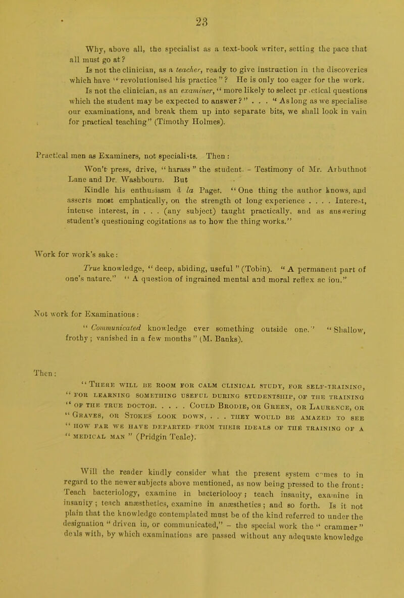 28 Why, above all, the specialist as a text-book writer, setting the pace that all must go at ? Is not the clinician, as a teacher, ready to give instruction in the discoveries which have “ revolutionised his practice ” ? He is only too eager for the work. Is not the clinician, as an examiner, “ more likely to select pr .ctical questions which the student may be expected to answer As long as we specialise our examinations, and break them up into separate bits, we shall look in vain for practical teaching” (Timothy Holmes). Practical men as Examiners, not specialists. Then : Won’t press, drive, “ harass ” the student. - Testimony of Mr. Arbuthnot Lane and Dr. Washbourn. But Kindle his enthusiasm d /a Paget. “One thing the author knows, and asserts most emphatically, on the strength ot long experience .... Interest, intense interest, in . . . (any subject) taught practically, and as answering student’s questioning cogitations as to how the thing works.” Work for work’s sake: True knowledge, “ deep, abiding, useful ” (Tobin). “ A permanent part of one’s nature.” “ A question of ingrained mental and moral refle.x ac ion.” Not work for Examinations: ‘■^Communicated knowledge ever something outside one.’ “Shallow, frothy; vanished in a few months ” (M. Banks). Then: “Tiiehe will he room for calm clinical stuov, for self-training, “ FOR LEARNING SOMETHING USEFUL DURING STUDENTSHIP, OP THE TRAINING OF THE TRUE DOCTOR CoULD BrODIE, OR GrEEN, OR LauRENCE, OR “ Graves, or Stokes look down, . . . they would re amazed to see “ HOW FAR we have DEPARTED FROM THEIR IDEALS OP TIIF. TRAINING OF A “ -MEDICAL MAN ” (Pridgin Teale). Will the reader kindly consider u-hat the present system c-'mcs to in regard to the newer subjects above mentioned, as now being pressed to the front: Teach bacteriology, examine in bacteriolooy; teach insanity, examine in insanity; tench anesthetics, examine in anesthetics; and so forth. Is it not plain that the knowledge contemplated must be of the kind referred to under the designation “driven in, or communicated,” - the special work the “ crammer” deils with, by which examinations are passed without any adequate knowledge