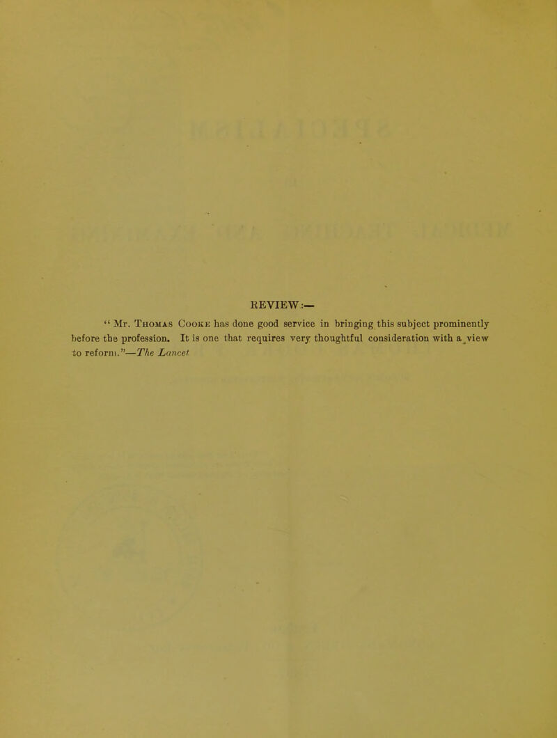REVIEW:— “ Mr. Thomas Cooke has done good service in bringing this subject prominently before the profession. It is one that requires very thoughtful consideration with ajview to reform.”—The Lancet