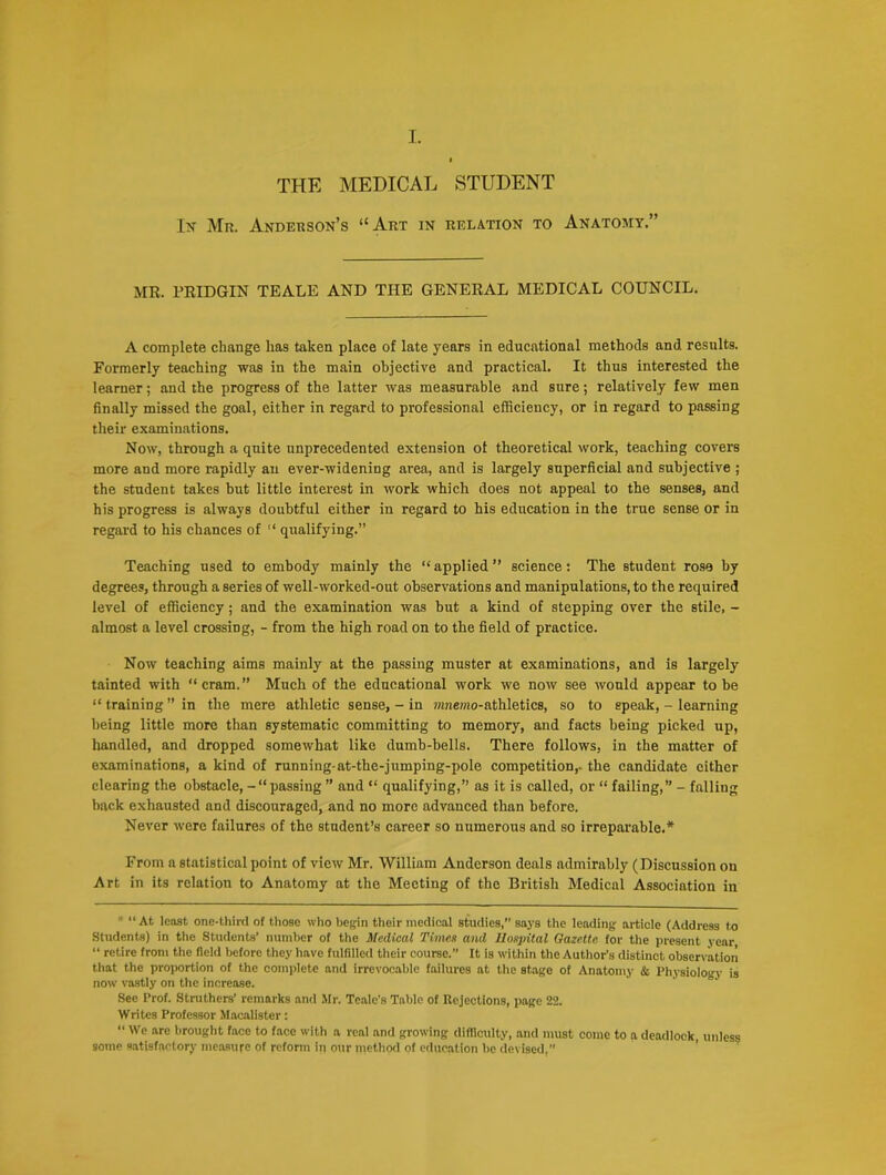 THE MEDICAL STUDENT Iy Mr. Anderson’s “Art in relation to Anatomy.” MR. PRIDGIN TEALE AND THE GENERAL MEDICAL COUNCIL. A complete change has taken place of late years in educational methods and results. Formerly teaching was in the main objective and practical. It thus interested the learner; and the progress of the latter was measurable and sure; relatively few men finally missed the goal, either in regard to professional efficiency, or in regard to passing their examinations. Now, through a quite unprecedented extension of theoretical work, teaching covers more and more rapidly an ever-widening area, and is largely superficial and subjective ; the student takes but little interest in work which does not appeal to the senses, and his progress is always doubtful either in regard to his education in the true sense or in regard to his chances of “ qualifying.” Teaching used to embody mainly the “ applied ” science: The student rose by degrees, through a series of well-worked-out observations and manipulations, to the required level of efficiency; and the examination was but a kind of stepping over the stile, - almost a level crossing, - from the high road on to the field of practice. Now teaching aims mainly at the passing muster at examinations, and is largely tainted with “ cram.” Much of the educational work we now see would appear to be “ training ” in the mere athletic sense, - in ?nuemo-athletics, so to speak, - learning being little more than systematic committing to memory, and facts being picked up, bandied, and dropped somewhat like dumb-bells. There follows, in the matter of examinations, a kind of running-at-the-jumping-pole competition,, the candidate either clearing the obstacle, passing ” and “ qualifying,” as it is called, or “ failing,” - falling back exhausted and discouraged, and no more advanced than before. Never were failures of the student’s career so numerous and so irreparable.* From a statistical point of view Mr. William Anderson deals admirably (Discussion on Art in its relation to Anatomy at the Meeting of the British Medical Association in * “At least one-third of those who begin their medical studies,” says the leading article (Address to Students) in the Students’ number of the MecLwal Times and Hospital Gazette for the present year “ retire from the field before they have fulfilled their course. It is within the Author’s distinct observation that the proportion of the complete and irrevocable failures at the stage of Anatomy & Physiology is now vastly on the increase. See Prof. Struthers’ remarks and Mr. Tcale’s Table of Rejections, page 22. Writes Professor Macalister: “ We are brought face to face with a real and growing difficulty, and must come to a deadlock, unless some satisfactory measure of reform in our method of education lie devised,”