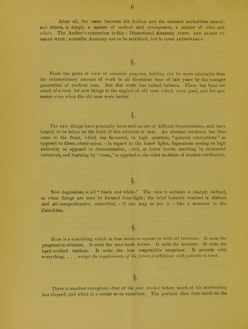 After all, the issue between the Author and the eminent authorities named, and others, is simply a matter of methods and arrangement, a matter of when and where. The Author’s contention is this : Dissectional Anatomy first, and alone to begin with ; scientific Anatomy not to be sacrificed, but to come afterwards. §• From the point of view of scientific progress, nothing can be more admirable than the extraordinary amount of work in all directions done of late years by the younger generation of medical men. But this work has lacked balance. There has been too much of a rush for new things to the neglect of old ones which were good, and for new names even when the old ones were better. The new things have generally been such as are of difficult demonstration, and have largely to be taken on the faith of this scientist or that. An abstract tendency has thus come to the front, which has favoured, in high quarters, “ general conceptions ” as opposed to direct observation, - in regard to the lesser lights, dogmatism resting on high authority as opposed to demonstration, - and, at lower levels, teaching by reiterated statement, and learning by “ cram,” as opposed to the older methods of student-verification. §• Now dogmatism is all “ black and white.” The view it submits is sharply defined, as when things are seen by focused lime-light; the brief formula reached is distinct and all-comprehensive, somewhat, - if one may so put it, - like a sentence in the Catechism. §• Here is a something which at first seems to square in with all interests. It suits the progressive scientist. It suits the text-book writer. It suits the lecturer. It suits the hard-worked student. It suits the less responsible examiner. It accords with everything, . . . except the requirements of the future practitioner with patients to treat. §• There is another exception,-that of the poor student before much of his studentship has elapsed, and when in a corner as an examinee. The position then runs much on the