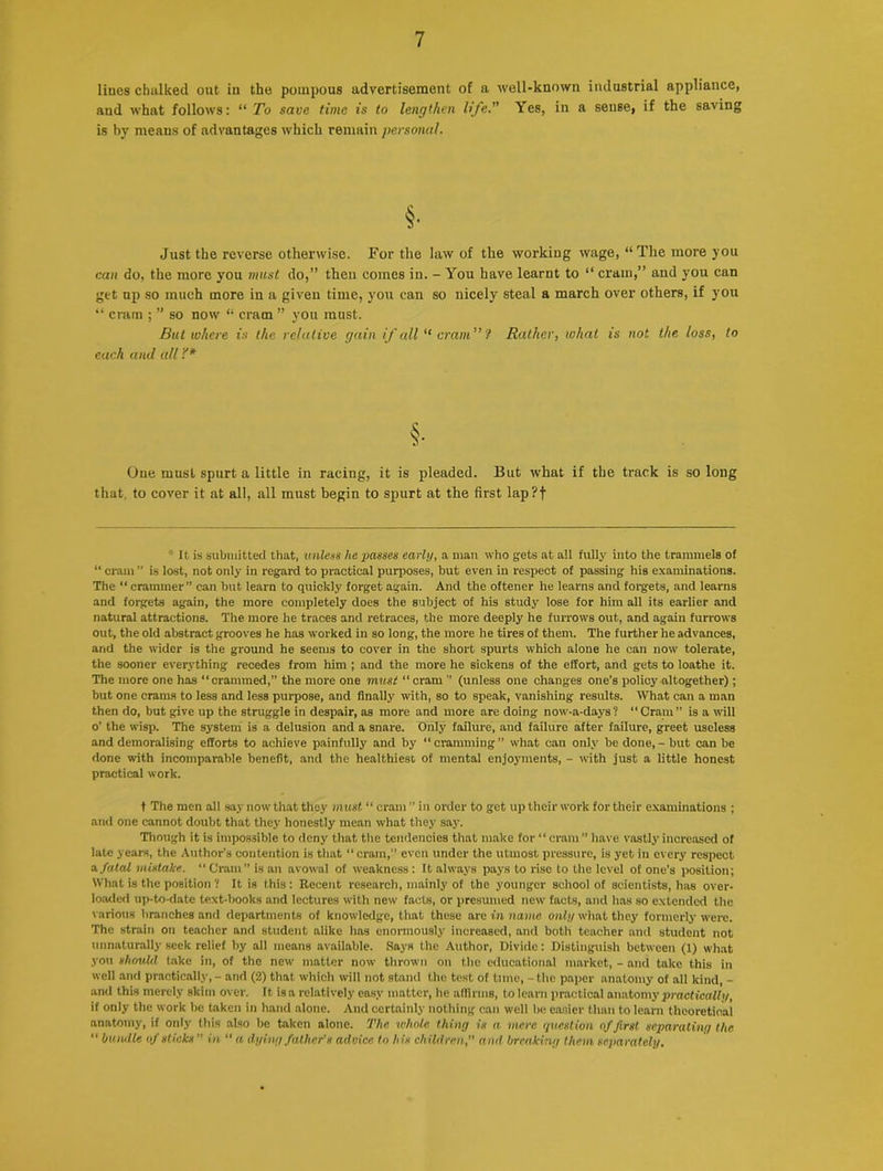 lines chalked out in the pompous advertisement of a well-known industrial appliance, and what follows: “ To save time is to lengthen life. Yes, in a sense, if the saving is by means of advantages which remain personal. §• Just the reverse otherwise. For the law of the working wage, “The more you can do, the more you must do,” then comes in. - You have learnt to “ cram,” and you can get up so much more in a given time, you can so nicely steal a march over others, if you “ cram ; ” so now “ cram ” you must. But where is the relative gain if all “ cram” ? Rather, what is not the loss, to each and all '!'* §• Oue must spurt a little in racing, it is pleaded. But what if the track is so long that, to cover it at all, all must begin to spurt at the first lap?f It is submitted that, unless lie passes earli/, a man who gets at ail fully into the trammels of “ cram ” is lost, not only in regard to practical purposes, but even in respect of passing his examinations. The “crammer” can but learn to quickly forget again. And the oftener he learns and forgets, and learns and forgets again, the more completely does the subject of his study lose for him all its earlier and natural attractions. The more he traces and retraces, the more deeply he furrows out, and again furrows out, the old abstract grooves he has worked in so long, the more he tires of them. The further he advances, and the wider is the ground he seems to cover in the short spurts which alone he can now tolerate, the sooner everything recedes from him ; and the more he sickens of the effort, and gets to loathe it. The more one has “crammed,” the more one must “ cram ” (unless one changes one’s policy altogether); but one crams to less and less purpose, and finally with, so to speak, vanishing results. What can a man then do, but give up the struggle in despair, as more and more are doing now-a-days? “Cram” is a will o’ the wisp. The system is a delusion and a snare. Only failure, and failure after failure, greet useless and demoralising efforts to achieve painfully and by “ cramming ” what can only be done, - but can be done with incomparable benefit, and the healthiest of mental enjoyments, - with just a little honest practical work. t The men all say now that they must “ cram ” in order to get up their work for their examinations ; and one cannot doubt that they honestly mean what they say. Though it is impossible to deny that the tendencies that make for “cram ” have vastly increased of late years, the Author’s contention is that “ cram,” even under the utmost pressure, is yet in every respect a fatal mistake. “ Cram” is an avowal of weakness: It always pays to rise to the level of one’s position; What is the position ? It is this: Recent research, mainly of the younger school of scientists, has over- loaded up-to-date text-books and lectures with new facts, or presumed new facts, and has so extended the various branches and departments of knowledge, that these are in name only what they formerly were. The strain on teacher and student alike ha9 enormously increased, and both teacher and student not unnaturally seek relief by all means available. Says the Author, Divide: Distinguish between (1) what you should take in, of the new matter now thrown on the educational market, - and take this in well and practically, - and (2) that which will not stand the test of tune, - the paper anatomy of all kind, - and this merely skim over. It is a relatively easy matter, he affirms, to learn practical anatomy practically, if only the work be taken in hand alone. And certainly nothing can well be easier than to learn theoretical anatomy, if only this also be taken alone. The whole thing is a mere question of first separating the “ bundle of slicks in “ a dying father’s advice to his children, and breaking them separately.