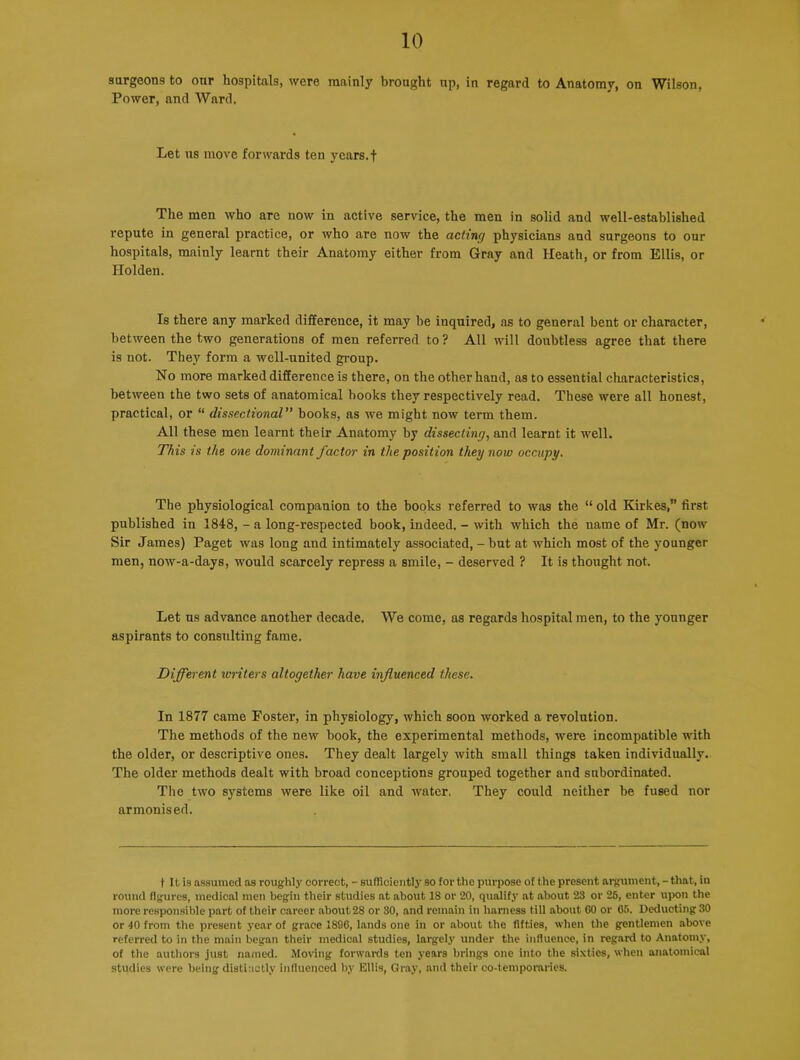 surgeons to our hospitals, were mainly brought up, in regard to Anatomy, on Wilson, Power, and Ward. Let us move forwards ten years.f The men who are now in active service, the men in solid and well-established repute in general practice, or who are now the acting physicians and surgeons to our hospitals, mainly learnt their Anatomy either from Gray and Heath, or from Ellis, or Holden. Is there any marked difference, it may be inquired, as to general bent or character, between the two generations of men referred to? All will doubtless agree that there is not. They form a well-united group. No more marked difference is there, on the other hand, as to essential characteristics, between the two sets of anatomical hooks they respectively read. These were all honest, practical, or “ dissectional” hooks, as we might now term them. All these men learnt their Anatomy by dissecting, and learnt it well. This is the one dominant factor in the position they now occupy. The physiological companion to the books referred to was the “ old Kirkes,” first published in 1848, - a long-respected book, indeed. - with which the name of Mr. (now Sir James) Paget was long and intimately associated, - but at which most of the younger men, now-a-days, would scarcely repress a smile, - deserved ? It is thought not. Let us advance another decade. We come, as regards hospital men, to the younger aspirants to consulting fame. Different writers altogether have influenced these. In 1877 came Foster, in physiology, which soon worked a revolution. The methods of the new hook, the experimental methods, were incompatible with the older, or descriptive ones. They dealt largely with small things taken individually. The older methods dealt with broad conceptions grouped together and subordinated. The two systems were like oil and water, They could neither be fused nor armonised. t It is assumed as roughly correct, - sufficiently so for the purpose of the present argument, - that, in round figures, medical men begin their studies at about 18 or 20, qualify at about 23 or 26, enter upon the more responsible part of their career about 28 or 30, and remain in harness till about CO or 65. Deducting 30 or 40 from the present year of grace 1890, lands one in or about the fifties, when the gentlemen above referred to in the main began their medical studies, largely under the influence, in regard to Anatomy, of the authors just named. Moving forwards ten years brings one into the sixties, when anatomical studies were being distinctly influenced by Ellis, Gray, and their co-temporaries.