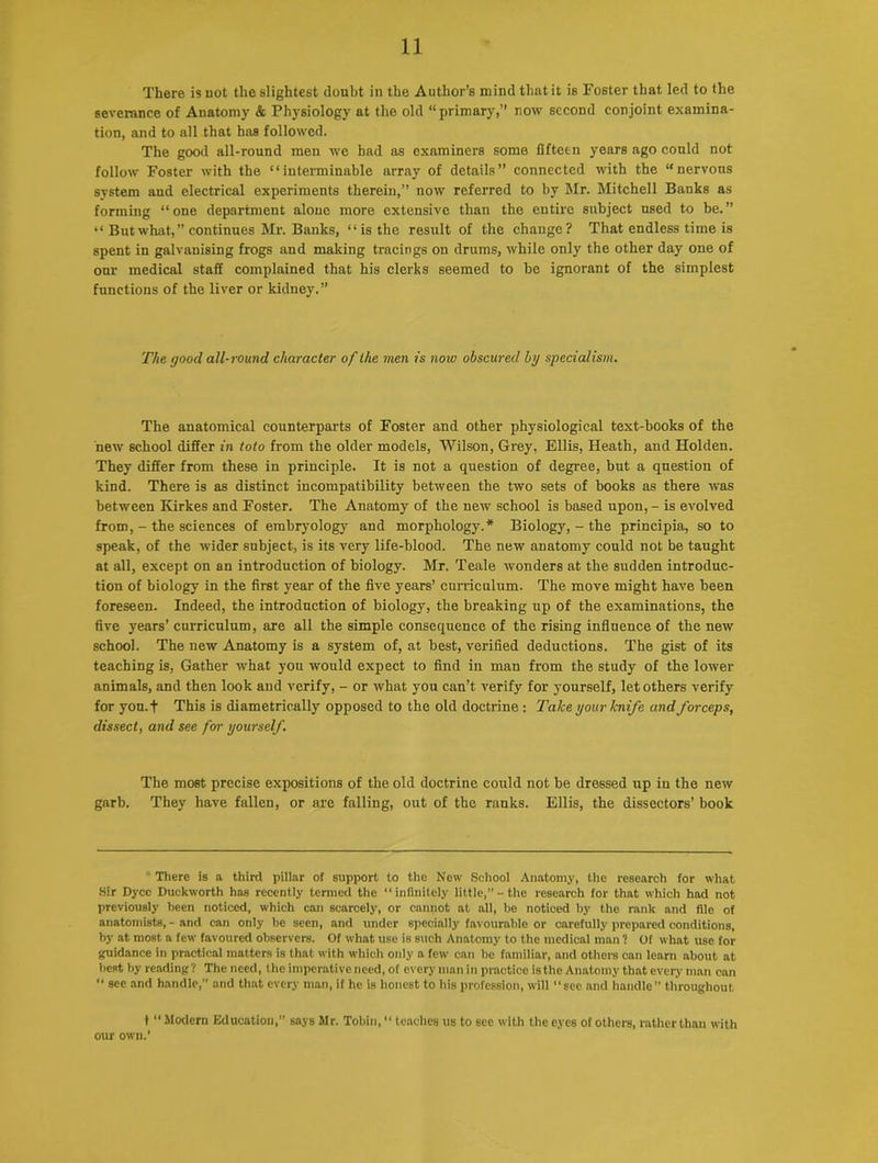 There is not the slightest doubt in the Author’s mind that it is Foster that led to the severance of Anatomy & Physiology at the old “primary,” now second conjoint examina- tion, and to all that has followed. The good all-round men we had as examiners some fifteen years ago could not follow Foster with the “interminable array of details” connected with the “nervous system and electrical experiments therein,” now referred to by Mr. Mitchell Banks as forming “ one department alone more extensive than the entire subject used to be. ” “ But what,” continues Mr. Banks, “is the result of the change? That endless time is spent in galvanising frogs and making tracings on drums, while only the other day one of our medical staff complained that his clerks seemed to be ignorant of the simplest functions of the liver or kidney.” The good all-round character of the men is now obscured by specialism. The anatomical counterparts of Foster and other physiological text-books of the new school differ in toto from the older models, Wilson, Grey, Ellis, Heath, and Holden. They differ from these in principle. It is not a question of degree, but a question of kind. There is as distinct incompatibility between the two sets of books as there was between Kirkes and Foster. The Anatomy of the new school is based upon, - is evolved from, - the sciences of embryology and morphology.* Biology, - the principia, so to speak, of the wider subject, is its very life-blood. The new anatomy could not be taught at all, except on an introduction of biology. Mr. Teale wonders at the sudden introduc- tion of biology in the first year of the five years’ curriculum. The move might have been foreseen. Indeed, the introduction of biology, the breaking up of the examinations, the five years’ curriculum, are all the simple consequence of the rising influence of the new school. The new Anatomy is a system of, at best, verified deductions. The gist of its teaching is, Gather what you would expect to find in man from the study of the lower animals, and then look and verify, - or what you can’t verify for yourself, let others verify for you.t This is diametrically opposed to the old doctrine : Take your knife and forceps, dissect, and see for yourself. The most precise expositions of the old doctrine could not be dressed up in the new garb. They have fallen, or are falling, out of the ranks. Ellis, the dissectors’ book There is a third pillar of support to the New School Anatomy, the research for what Sir Dycc Duckworth has recently termed the “infinitely little,”-the research for that which had not previously been noticed, which can scarcely, or cannot at all, be noticed by the rank and file of anatomists, - and can only be seen, and under specially favourable or carefully prepared conditions, by at most a few favoured observers. Of what use is such Anatomy to the medical man ? Of what use for guidance in practical matters is that with which only a few can be familiar, and others can learn about at best by reading? The need, the imperative need, of every man in practice is the Anatomy that every man can “ see and handle,” and that every man, if he is honest to his profession, will “sec and handle” throughout t “Modern Education,” says Mr. Tobin, “ teaches us to see with the eyes of others, rather than with our own.’