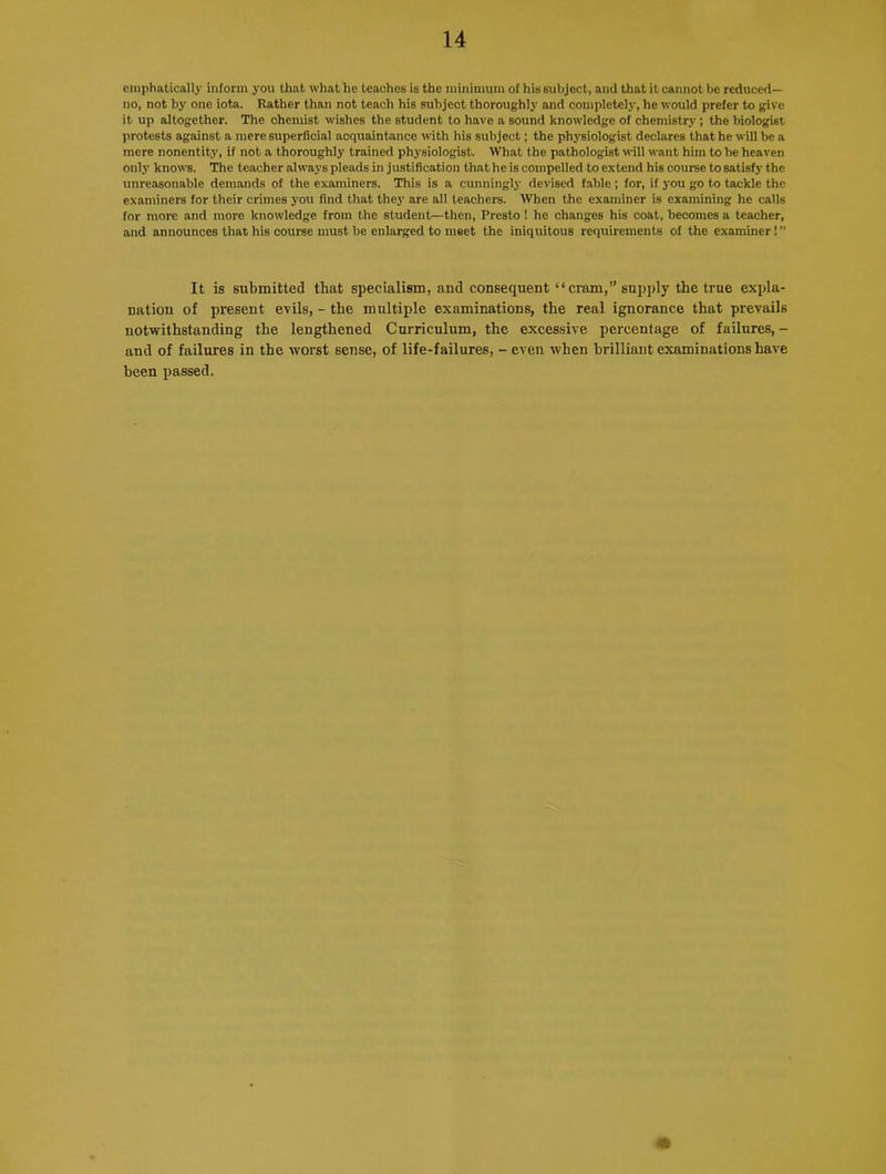 emphatically inform you that what he teaches is the minimum of his subject, and that it cannot be reduced- no, not by one iota. Rather than not teach his subject thoroughly and completely, he would prefer to give it up altogether. The chemist wishes the student to have a sound knowledge of chemistry; the biologist protests against a mere superficial acquaintance with his subject; the physiologist declares that he will be a mere nonentity, if not a thoroughly trained physiologist. What the pathologist will want him to be heaven only knows. The teacher always pleads in justification that he is compelled to extend his course to satisfy the unreasonable demands of the examiners. This is a cunningly devised fable ; for, if you go to tackle the examiners for their crimes you find that they are all teachers. When the examiner is examining he calls for more and more knowledge from the student—then, Presto ! he changes his coat, becomes a teacher, and announces that his course must be enlarged to meet the iniquitous requirements of the examiner!” It is submitted that specialism, and consequent “cram,” supply the true expla- nation of present evils, - the multiple examinations, the real ignorance that prevails notwithstanding the lengthened Curriculum, the excessive percentage of failures, - and of failures in the worst sense, of life-failures, - even when brilliant examinations have been passed.