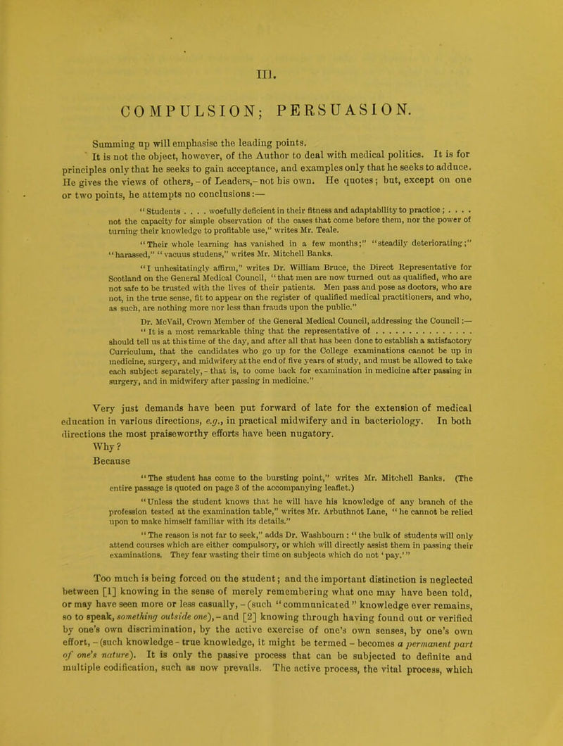 COMPULSION; PERSUASION. Summing up will emphasise the leading points. It is not the object, however, of the Author to deal with medical politics. It is for principles only that he seeks to gain acceptance, and examples only that he seeks to adduce. He gives the views of others,-of Leaders,-not his own. He quotes; but, except on one or two points, he attempts no conclusions:— “Students . . . . woefully deficient in their fitness and adaptability to practice ; . . . . not the capacity for simple observation of the cases that come before them, nor the power of turning their knowledge to profitable use,” writes Mr. Teale. “Their whole learning has vanished in a few months;” “steadily deteriorating;” “harassed,” “vacuus studens,” writes Mr. Mitchell Banks. “I unhesitatingly affirm,” writes Dr. William Bruce, the Direct Representative for Scotland on the General Medical Council, “that men are now turned out as qualified, who are not safe to be trusted with the lives of their patients. Men pass and pose as dootors, who are not, in the tine sense, fit to appear on the register of qualified medical practitioners, and who, as such, are nothing more nor less than frauds upon the public.” Dr. McVail, Crown Member of the General Medical Council, addressing the Council:— “ It is a most remarkable thing that the representative of should tell us at this time of the day, and after all that has been done to establish a satisfactory Curriculum, that the candidates who go up for the College examinations cannot be up in medicine, surgery, and midwifery at the end of five years of study, and must be allowed to take each subject separately, - that is, to come back for examination in medicine after passing in surgery, and in midwifery after passing in medicine.” Very just demands have been put forward of late for the extension of medical education in various directions, e.g., in practical midwifery and in bacteriology. In both directions the most praiseworthy efforts have been nugatory. Why? Because “The student has come to the bursting point,” writes Mr. Mitchell Banks. (The entire passage is quoted on page 3 of the accompanying leaflet.) “Unless the student knows that he will have his knowledge of any branch of the profession tested at the examination table,” writes Mr. Arbuthnot Lane, “ he cannot be relied upon to make himself familiar with its details.” “ The reason is not far to seek, adds Dr. Washbourn : “ the bulk of students will only attend courses which are either compulsory, or which will directly assist them in passing their examinations. They fear wasting their time on subjects which do not ‘ pay.’ ” Too much is being forced ou the student; and the important distinction is neglected between [1] knowing in the sense of merely remembering what one may have been told, or may have seen more or less casually, - (such “ communicated ” knowledge ever remains, so to speak, something outside one),-and [2] knowing through having found out or verified by one’s own discrimination, by the active exercise of one’s own senses, by one’s own effort, - (such knowledge - true knowledge, it might be termed - becomes a permanent part of one’s nature). It is only the passive process that can be subjected to definite and multiple codification, such as now prevails. The active process, the vital process, which