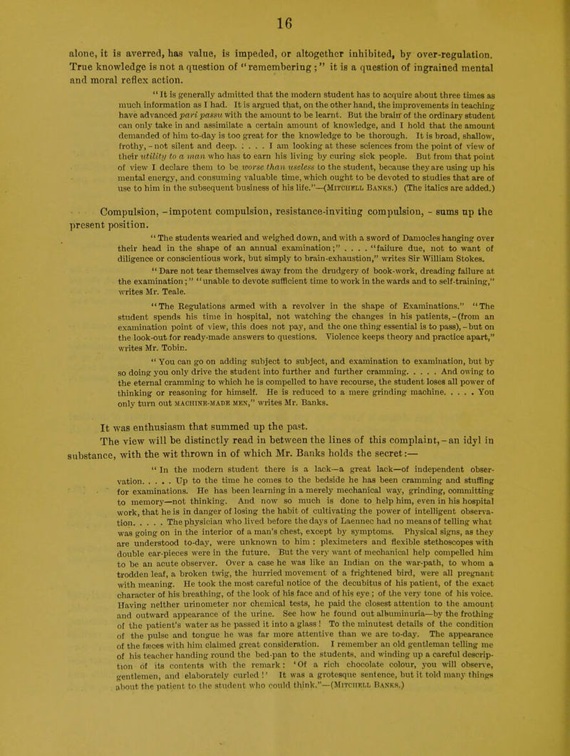 alone, it is averred, has value, is impeded, or altogether inhibited, by over-regulation. True knowledge is not a question of “remembering ; ” it is a question of ingrained mental and moral reflex action. “ It is generally admitted that the modern student has to acquire about three times as much information as I had. It is argued that, on the other hand, the improvements in teaching have advanced pari, passu with the amount to be learnt. But the brain of the ordinary student can only take in and assimilate a certain amount of knowledge, and I hold that the amount demanded of him to-day is too great for the knowledge to be thorough. It is broad, shallow, frothy, - not silent and deep. : ... I am looking at these sciences from the point of view of their utility to a man who has to earn his living by curing sick people. But from that point of view I declare them to be worse than useless to the student, because they are using up his mental energy, and consuming valuable time, which ought to be devoted to studies that are of use to him in the subsequent business of his life.”—(Mitchell Banks.) (The italics are added.) Compulsion, -impotent compulsion, resistance-inviting compulsion, - sums up the present position. “ The students wearied and weighed down, and with a sword of Damocles hanging over their head in the shape of an annual examination;” .... “failure due, not to want of diligence or conscientious work, but simply to brain-exhaustion,” writes Sir William Stokes. “ Dare not tear themselves away from the drudgery of book-work, dreading failure at the examination; ” “ unable to devote sufficient time to work in the wards and to self-training,” writes Mr. Teale. “The Regulations armed with a revolver in the shape of Examinations.” “The student spends his time in hospital, not watching the changes in his patients,-(from an examination point of view, this does not pay, and the one thing essential is to pass), - but on the look-out for ready-made answers to questions. Violence keeps theory and practice apart,” writes Mr. Tobin. “ You can go on adding subject to subject, and examination to examination, but by so doing you only drive the student into further and further cramming And owing to the eternal cramming to which he is compelled to have recourse, the student loses all power of thinking or reasoning for himself. He is reduced to a mere grinding machine You only turn out machine-made men,” writes Mr. Banks. It was enthusiasm that summed up the past. The view will be distinctly read in between the lines of this complaint,-an idyl in substance, with the wit thrown in of which Mr. Banks holds the secret:— “ In the modern student there is a lack—a great lack—of independent obser- vation Up to the time he comes to the bedside he has been cramming and stuffing for examinations. He has been learning in a merely mechanical way, grinding, committing to memory—not thinking. And now so much is done to help him, even in his hospital work, that he is in danger of losing the habit of cultivating the power of intelligent observa- tion The physician who lived before the days of Laennec had no means of telling what was going on in the interior of a man’s chest, except by symptoms. Physical signs, as they are understood to-day, were unknown to him : pleximeters and flexible stethoscopes with double ear-pieces were in the future. But the very want of meohanical help compelled him to be an acute observer. Over a case he was like an Indian on the war-path, to whom a trodden leaf, a broken twig, the hurried movement of a frightened bird, were all pregnant with meaning. He took the most careful notice of the decubitus of his patient, of the exact character of his breathing, of the look of his face and of his eye ; of the very tone of his voice. Having neither urinometer nor chemical tests, he paid the closest attention to the amount and outward appearance of the urine. See how he found out albuminuria—by the frothing of tiie patient’s water as he passed it into a glass ! To the minutest details of the condition of the pulse and tongue he was far more attentive than we are to-day. The appearance of the fasces with him claimed great consideration. I remember an old gentleman telling me of his teacher handing round the bed-pan to the students, and winding up a careful descrip- tion of its contents with the remark: ‘Of a rich chocolate colour, you will observe, gentlemen, and elaborately curled !’ It was a grotesque sentence, but it told many things about the patient to the student who could think.”—(Mitchedl Banks,)