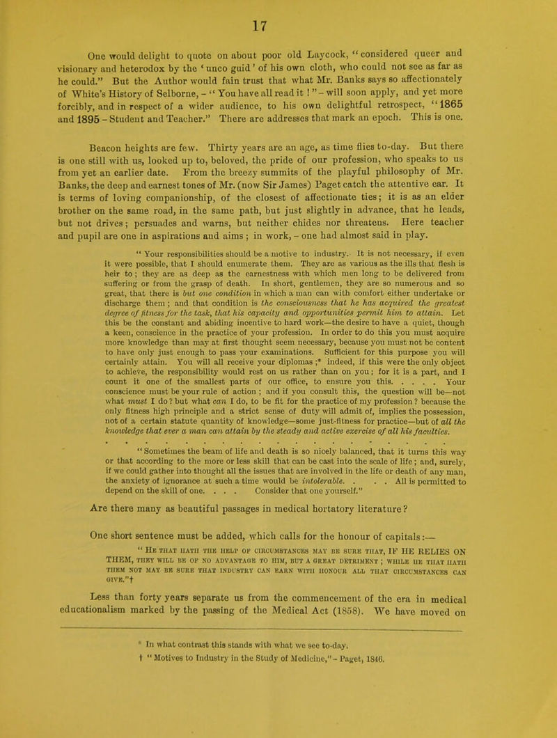 One would delight to quote on about poor old Laycock, “ considered queer and visionary and heterodox by the ‘ unco guid ’ of his own cloth, who could not see as far as he could.” But the Author would fain trust that what Mr. Banks says so affectionately of White’s History of Selborne, - “ You have all read it ! ” - will soon apply, and yet more forcibly, and in respect of a wider audience, to his own delightful retrospect, I-1865 and 1895 - Student and Teacher.” There are addresses that mark an epoch. This is one. Beacon heights are few. Thirty years are an age, as time flies to-day. But there is one still with us, looked up to, beloved, the pride of our profession, who speaks to us from yet an earlier date. From the breezy summits of the playful philosophy of Mr. Banks, the deep and earnest tones of Mr. (now Sir James) Paget catch the attentive ear. It is terms of loving companionship, of the closest of affectionate ties; it is as an elder brother on the same road, in the same path, but just slightly in advance, that he leads, but not drives; persuades and warns, but neither chides nor threatens. Here teacher and pupil are one in aspirations and aims ; in work, - one had almost said in play. “Your responsibilities should be a motive to industry. It is not necessary, if even it were possible, that I should enumerate them. They are as various as the ills that flesh is heir to ; they are as deep as the earnestness with which men long to be delivered from suffering or from the grasp of death. In short, gentlemen, they are so numerous and so great, that there is but one condition in which a man can with comfort either undertake or discharge them ; and that condition is the consciousness that he has acquired the greatest degree of fitness for the task, that his capacity and opportunities peimit him to attain. Let this be the constant and abiding incentive to hard work—the desire to have a quiet, though a keen, conscience in the practice of your profession. In order to do this you must acquire more knowledge than may at first thought seem necessary, because you must not be content to have only just enough to pass your examinations. Sufficient for this purpose you will certainly attain. You will all receive your diplomas ;* indeed, if this were the only object to achieve, the responsibility would rest on us rather than on you; for it is a part, and I count it one of the smallest parts of our office, to ensure you this Your conscience must be your rule of action ; and if you consult this, the question will be—not what must I do ? but what can I do, to be fit for the practice of my profession ? because the only fitness high principle and a strict sense of duty will admit of, implies the possession, not of a certain statute quantity of knowledge—some just-fitness for practice—but of all the knowledge that ever a man can attain by the steady and active exercise of all his faculties. “Sometimes the beam of life and death is so nicely balanced, that it turns this way or that according to the more or less skill that can be cast into the scale of life ; and, surely, if we could gather into thought all the issues that are involved in the life or death of any man, the anxiety of ignorance at such a time would be intolerable. . . . All is permitted to depend on the skill of one. . . . Consider that one yourself.” Are there many as beautiful passages in medical hortatory literature? One short sentence must be added, which calls for the honour of capitals:— “ Hr. THAT HATH THE HELP OF CIRCUMSTANCES MAY HE SURE THAT, IF IIE RELIES ON THEM, THEY WILL HE OF NO ADVANTAGE TO HIM, BUT A GREAT DETRIMENT ; WHILE HE THAT HATH THEM NOT MAY BE SURE THAT INDUSTRY CAN EARN WITH HONOUR ALL THAT CIRCUMSTANCES CAN GIVE.”t Less than forty years separate us from the commencement of the era in medical educationalism marked by the passing of the Medical Act (1858). We have moved on * In what contrast this stands with what we see to-day. t “ Motives to Industry in the Study of Medicine,” - Paget, 1810.