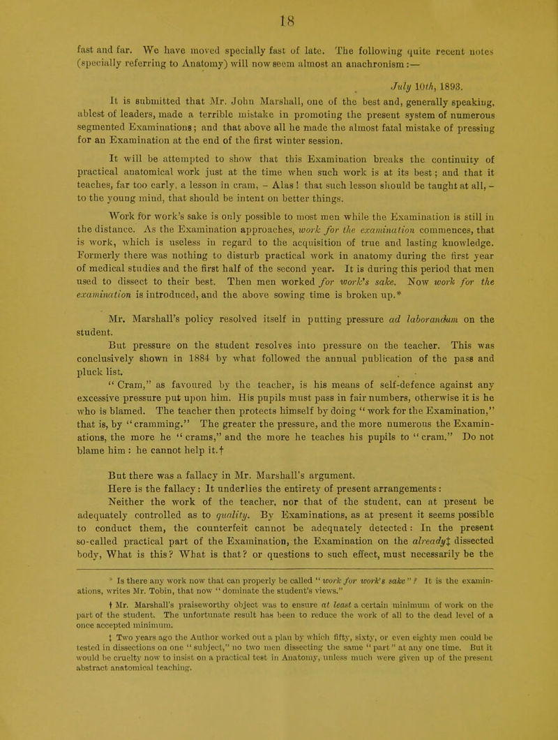 fast and far. We have moved specially fast of late. The following quite recent notes (specially referring to Anatomy) will now seem almost an anachronism:— July 10th, 1893. It is submitted that Mr. John Marshall, one of the best and, generally speaking, ablest of leaders, made a terrible mistake in promoting the present system of numerous segmented Examinations; and that above all he made the almost fatal mistake of pressing for an Examination at the end of the first winter session. It will be attempted to show that this Examination breaks the continuity of practical anatomical work just at the time when such work is at its best; and that it teaches, far too early, a lesson in cram, - Alas ! that such lesson should be taught at all, - to the young mind, that should be intent on better things. Work for work’s sake is only possible to most men while the Examination is still in the distance. As the Examination approaches, work for the examination commences, that is work, which is useless in regard to the acquisition of true and lasting knowledge. Formerly there was nothing to disturb practical work in anatomy during the first year of medical studies and the first half of the second year. It is during this period that men used to dissect to their best. Then men worked for vjork’s sake. Now work for the examination is introduced, and the above sowing time is broken up.* Mr. Marshall’s policy resolved itself in putting pressure ad lahorandum on the student. But pressure on the student resolves into pressure on the teacher. This was conclusively shown in 1884 by what followed the annual publication of the pass and pluck list. “Cram,” as favoured by the teacher, is his means of self-defence against any excessive pressure put upon him. His pupils must pass in fair numbers, otherwise it is he who is blamed. The teacher then protects himself by doing “ work for the Examination,” that is, by “cramming.” The greater the pressure, and the more numerous the Examin- ations, the more he “crams,” and the more he teaches his pupils to “cram.” Do not blame him : he cannot help it. f But there was a fallacy in Mr. Marshall's argument. Here is the fallacy: It underlies the entirety of present arrangements : Neither the work of the teacher, nor that of the student, can at present be adequately controlled as to quality. By Examinations, as at present it seems possible to conduct them, the counterfeit cannot be adequately detected: In the present so-called practical part of the Examination, the Examination on the alreadyX dissected body, What is this? What is that? or questions to such effect, must necessarily be the ’ Is there any work now that can properly be called “ work for work’s sake ” ! It is the examin- ations, writes Hr. Tobin, that now “ dominate the student’s views.” t Mr. Marshall’s praiseworthy object was to ensure at least a certain minimum of work on the part of the student. The unfortunate result has been to reduce the work of all to the dead level of a once accepted minimum. t Two years ago the Author worked out a plan by which fifty, sixty, or even eighty men could be tested in dissections on one “ subject,” no two men dissecting the same “ part ” at any one time. But it would be cruelty now to insist on a practical test in Anatomy, unless much were given up of the present abstract anatomical teaching.