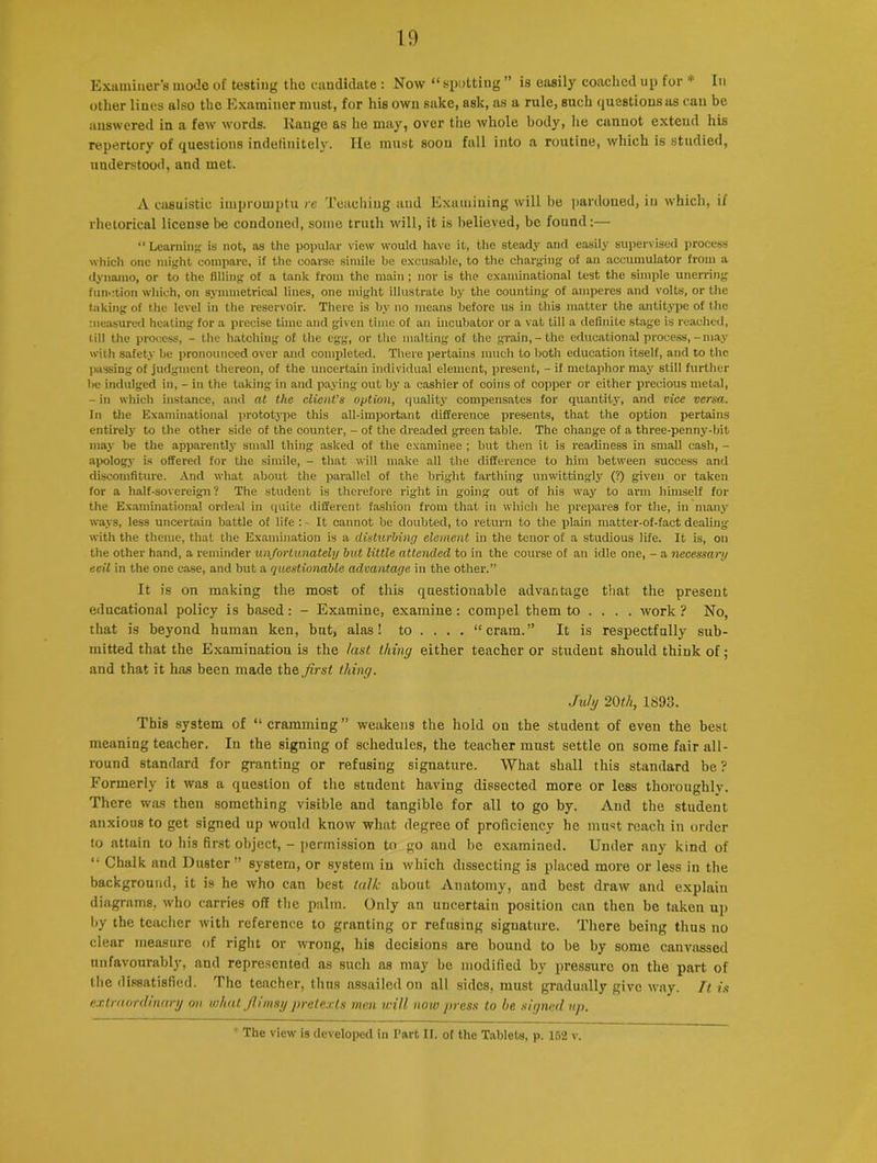 Examiner's mode of testing the candidate: Now “spotting ” is easily coached up for -1' In other lines also the Examiner must, for his own sake, ask, as a rule, such questions as can be answered in a few words. Range as he may, over tiie whole body, lie cannot extend his repertory of questions indefinitely. He must soon fall into a routine, which is studied, understood, and met. A casuistic impromptu re Teaching and Examining will be pardoned, in which, il rhetorical license be condoned, some truth will, it is believed, be found:— “ Learning is not, as the popular view would have it, the stead}' and easily supervised process which one might compare, if the coarse simile he excusable, to the charging of an accumulator from a dynamo, or to the filling of a tank from the main; nor is the examinational test the simple unerring function which, on symmetrical lines, one might illustrate by the counting of amperes and volts, or the taking of the level in the reservoir. There is by no means before us in this matter the antitype of the measured heating for a precise time and given time of an incubator or a vat till a definite stage is reached, till the process, - the hatching of the egg, or the malting of the grain,-the educational process, - may with safety be pronounced over and completed. There pertains much to both education itself, and to the passing of judgment thereon, of the uncertain individual element, present, - if metaphor may still further be indulged in, - in the taking in and paying out by a cashier of coins of copper or either precious metal, - in which instance, and at the client's option, quality compensates for quantity, and vice versa. In the Examinational prototype this all-important difference presents, that the option pertains entirely to the other side of the counter, - of the dreaded green table. The change of a three-penny-bit may be the apparently small thing asked of the examinee ; but then it is readiness in small cash, - apology is offered for the simile, - that will make all the difference to him between success and discomfiture. And what about the parallel of the bright farthing unwittingly (?) given or taken for a half-sovereign? The student is therefore right in going out of his way to arm himself for the Examinational ordeal in quite different fashion from that in which he prepares for the, in many ways, less uncertain battle of life : - It cannot be doubted, to return to the plain matter-of-fact dealing with the theme, that the Examination is a disturbing element in the tenor of a studious life. It is, on the other hand, a reminder unfortunately but little attended to in the course of an idle one, - a necessary evil in the one case, and but a questionable advantage in the other.” It is on making the most of this questionable advantage that the present educational policy is based: - Examine, examine: compel them to ... . work ? No, that is beyond human ken, but, alas! to ... . “cram.” It is respectfully sub- mitted that the Examination is the last thing either teacher or student should think of; and that it has been made the first thing. July 20th, 1893. This system of “cramming” weakens the hold on the student of even the best meaning teacher. In the signing of schedules, the teacher must settle on some fair all- round standard for granting or refusing signature. What shall this standard be ? Formerly it was a question of the student having dissected more or less thoroughly. There was then something visible and tangible for all to go by. And the student anxious to get signed up would know what degree of proficiency he must reach in order to attain to his first object, - permission to go aud be examined. Under any kind of “ Chalk and Duster ” system, or system in which dissecting is placed more or less in the background, it is he who can best talk about Anatomy, and best draw and explain diagrams, who carries off the palm. Only an uncertain position can then be taken up by the teacher with reference to granting or refusing signature. There being thus no clear measure of right or wrong, his decisions are bound to be by some canvassed unfavourably, and represented as such as may be modified by pressure on the part of the dissatisfied. The teacher, thus assailed on all sides, must gradually give way. It is extraordinary on what fiirnsy pretexts men will now press to he signed up. The view is developed in Part II. of the Tablets, p. 162 v.
