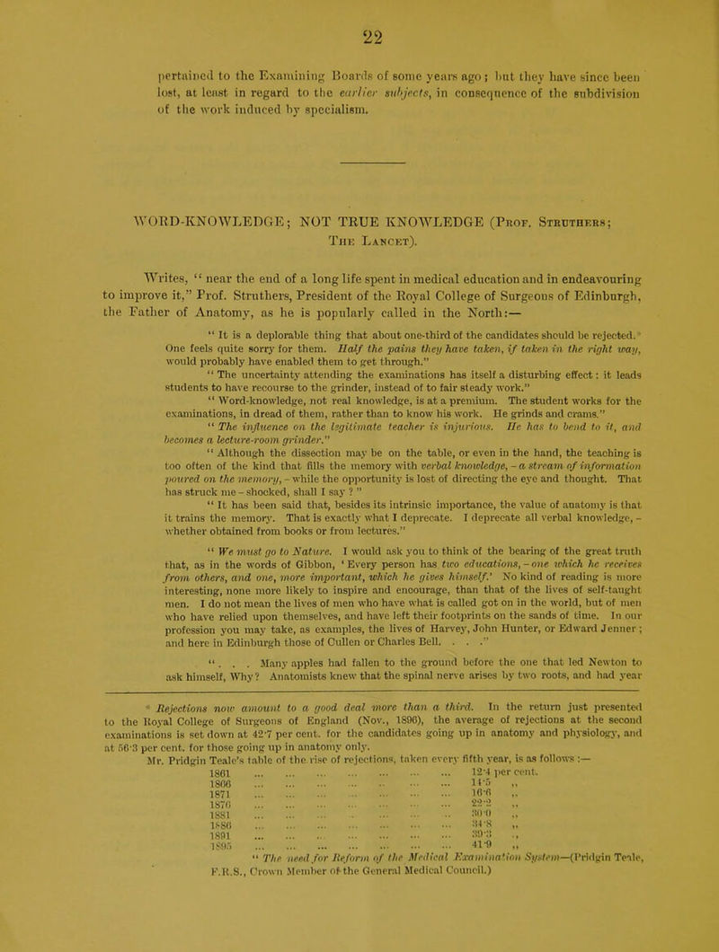 pertained, to the Examining Boards of some years ago; hut they have since been lost, at least in regard to the earlier subjects, in consequence of the subdivision of the work induced by specialism. WORD-KNOWLEDGE; NOT TRUE KNOWLEDGE (Prof. Strbthf.rs; The Lancet). Writes, “ near the end of a long life spent in medical education and in endeavouring to improve it,” Prof. Struthers, President of the Royal College of Surgeons of Edinburgh, the Father of Anatomy, as he is popularly called in the North:— “ It is a deplorable thing that about one-third of the candidates should be rejected. One feels quite sorry for them. Half the pains they have taken, if taken in the right way, would probably have enabled them to get through.” “ The uncertainty attending the examinations has itself a disturbing effect: it leads students to have recourse to the grinder, instead of to fair steady work.” “ Word-knowledge, not real knowledge, is at a premium. The student works for the examinations, in dread of them, rather than to know his work. He grinds and crams.” “ The influence on the legitimate teacher is injurious. He has to bend to it, and becomes a lecture-room grinder.” “ Although the dissection may be on the table, or even in the hand, the teaching is too often of the kind that fills the memory with verbal lcnowledge, - a stream of information poured on the memory, - while the opportunity is lost of directing the eye and thought. That has struck me - shocked, shall I say ? ” “ It has been said that, besides its intrinsic importance, the value of anatomy is that it trains the memory. That is exactly what I deprecate. I deprecate all verbal knowledge, - whether obtained from books or from lectures.” “ We must go to Nature. I would ask .you to think of the bearing of the great truth that, as in the words of Gibbon, ‘ Every person has tico educations, - one which he receives from others, and one, more important, which he gives himself.’ No kind of reading is more interesting, none more likely to inspire and encourage, than that of the lives of self-taught men. I do not mean the lives of men who have what is called got on in the world, but of men who have relied upon themselves, and have left their footprints on the sands of time. In our profession you may take, as examples, the lives of Harvey, John Hunter, or Edward Jenner ; and here in Edinburgh those of Cullen or Charles Bell. . . .” “ . . . Many apples had fallen to the ground before the one that led Newton to ask himself, Why? Anatomists knew that the spinal nerve arises by two roots, and had year * Rejections now amount to a good deal more than a third. In the return just presented to the Royal College of Surgeons of England (Nov., 1896), the average of rejections at the second examinations is set down at 427 per cent, ror the candidates going up in anatomy and physiology, and at 56’3 per cent, for those going up in anatomy only. Mr. Pridgin Teale’s table of the rise of rejections, taken every fifth year, is as follows 1861 12'4 per 1866 It -5 1871 16'6 1876 22‘2 1881 ROC) 1886 34'S 1891 :i9-:s 1895 41-9 “ The need for Reform of the Medical Examination System—(l'ridgin Teale, E.R.S., Crown Member of the General Medical Council.)