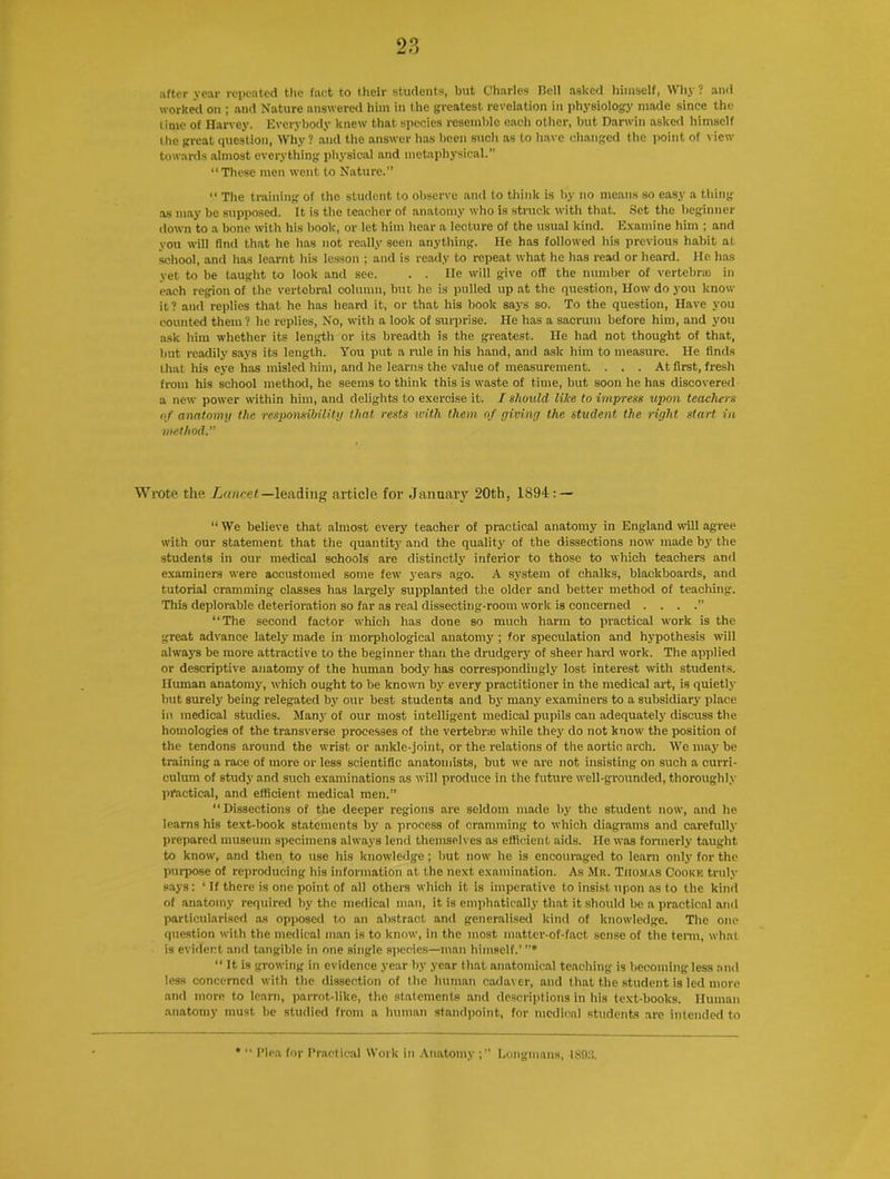 after year repeated the fact to their students, but Charles Bell asked himself, Why ? and worked on ; and Nature answered him in the greatest revelation in physiology made since the lime of Harvey. Everybody knew that species resemble each other, but Darwin asked himself the great question, Why? and the answer has been such as to have changed the point of view towards almost everything physical and metaphysical.” “These men went to Nature.” “ The training of the student to observe and to think is by no means so easy a thing as may be supposed. It is the teacher of anatomy who is struck with that. Set the beginner down to a bone with his book, or let him hear a lecture of the usual kind. Examine him ; and you will find that he has not really seen anything. He has followed his previous habit at school, and has learnt his lesson ; and is ready to repeat what he has read or heard. He has yet to be taught to look and see. . . He will give off the number of vertebra) in each region of the vertebral column, but he is pulled up at the question, How do you know it? and replies that he has heard it, or that his book says so. To the question, Have you counted them? he replies, No, with a look of surprise. He has a sacrum before him, and you ask him whether its length or its breadth is the greatest. He had not thought of that, but readily says its length. You put a rule in his hand, and ask him to measure. He finds that his eye has misled him, and he learns the value of measurement. ... At first, fresh from his school method, he seems to think this is waste of time, but soon he has discovered a new power within him, and delights to exercise it. I should like to impress upon teachers of anatomy the responsibility that rests with them of giving the student the right start, in method.” Wrote the Lancet—leading article for January 20th, 1894: — “ We believe that almost every teacher of practical anatomy in England will agree with our statement that the quantity and the quality of the dissections now made by the students in our medical schools are distinctly inferior to those to which teachers and examiners were accustomed some few years ago. A system of chalks, blackboards, and tutorial cramming- classes has largely supplanted the older and better method of teaching. This deplorable deterioration so far as real dissecting-room work is concerned . . . .” “The second factor which has done so much harm to practical work is the great advance lately made in morphological anatomy ; for speculation and hypothesis will always be more attractive to the beginner than the drudgery of sheer hard work. The applied or descriptive anatomy of the human body has correspondingly lost interest with students. Human anatomy, w-hich ought to be known by every practitioner in the medical art, is quietly but surely being relegated by our best students and by many examiners to a subsidiary' place in medical studies. Many of our most intelligent medical pupils can adequately discuss the homologies of the transverse processes of the vertebra while they do not know' the position of the tendons around the wrist or ankle-joint, or the relations of the aortic arch. We may be training a race of more or less scientific anatomists, but we are not insisting on such a curri- culum of study and such examinations as will produce in the future well-grounded, thoroughly practical, and efficient medical men.” Dissections of the deeper regions are seldom made by the student now', and he learns his text-book statements by a process of cramming to which diagrams and carefully prepared museum specimens always lend themselves as efficient aids. He was formerly taught to know, and then to use his know-ledge; but now he is encouraged to learn only for the purpose of reproducing his information at the next examination. As Mr. Thomas Cooke truly says: ‘ If there is one point of all others which it is imperative to insist upon as to the kind of anatomy required by the medical man, it is emphatically that it should be a practical and particularised as opposed to an abstract and generalised kind of knowledge. The one question with the medical man is to know’, in the most matter-of-fact sense of the term, what is evident and tangible in one single species—man himself.’ ”* “ It is growing in evidence year by year that anatomical teaching is becoming less and less concerned with the dissection of the human cadaver, and that the student is led more and more to learn, parrot-like, the statements and descriptions in his text-books. Human anatomy must be studied from a human standpoint, for medical students are intended to • “ Plea for Practical Work in Anatomy Longmans, 18!):!.