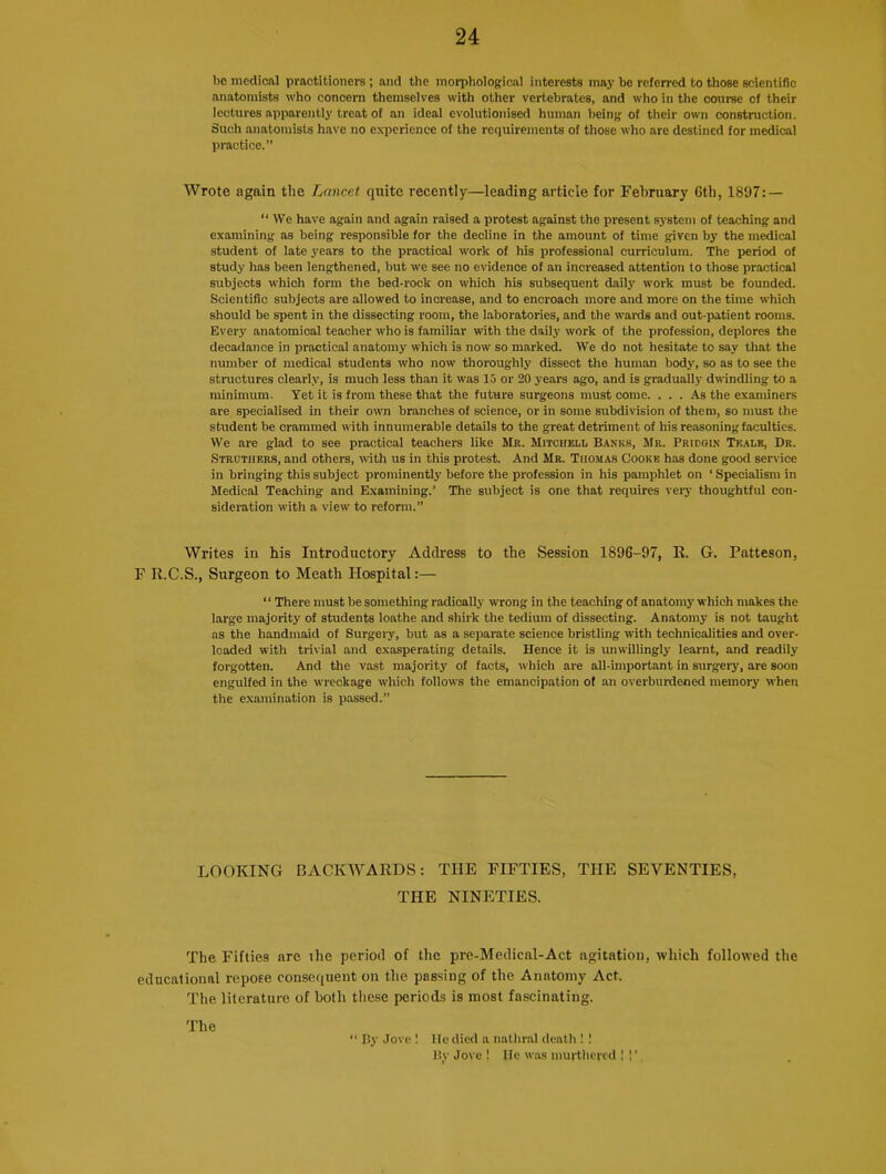 be medical practitioners ; and the morphological interests may be referred to those scientific anatomists who concern themselves with other vertebrates, and who in the course of their lectures apparently treat of an ideal evolutionised human being of their own construction. Such anatomists have no experience of the requirements of those who arc destined for medical practice.” Wrote again the Lancet quite recently—leading article for February 6th, 1897: — “ We have again and again raised a protest against the present system of teaching and examining as being responsible for the decline in the amount of time given by the medical student of late years to the practical work of his professional curriculum. The period of study has been lengthened, but we see no evidence of an increased attention to those practical subjects which form the bed-rock on which his subsequent daily work must be founded. Scientific subjects are allowed to inorease, and to encroach more and more on the time which should be spent in the dissecting room, the laboratories, and the wards and out-patient rooms. Every anatomical teacher who is familiar with the daily work of the profession, deplores the decadence in practical anatomy which is now so marked. We do not hesitate to say that the number of medical students who now thoroughly dissect the human body, so as to see the structures clearly, is much less than it was 15 or 20 years ago, and is gradually dwindling to a minimum. Yet it is from these that the future surgeons must come. ... As the examiners are specialised in their own branches of science, or in some subdivision of them, so must the student be crammed with innumerable details to the great detriment of his reasoning faculties. We are glad to see practical teachers like Mr. Mitchell Banks, Mr. Pridgin Tkale, Dr. Struthers, and others, with us in this protest. And Mr. Thomas Cooke has done good service in bringing this subject prominently before the profession in his pamphlet on ‘ Specialism in Medical Teaching and Examining.’ The subject is one that requires very thoughtful con- sideration with a view to reform.” Writes in his Introductory Address to the Session 1896-97, E. G. Patteson, F R.C.S., Surgeon to Meath Hospital:— ‘ ‘ There must be something radically wrong in the teaching of anatomy which makes the large majority of students loathe and shirk the tedium of dissecting. Anatomy is not taught as the handmaid of Surgery, but as a separate science bristling with technicalities and over- loaded with trivial and exasperating details. Hence it is unwillingly learnt, and readily forgotten. And the vast majority of facts, which are all-important in surgery, are soon engulfed in the wreckage which follows the emancipation of an overburdened memory when the examination is passed.” LOOKING BACKWARDS: THE FIFTIES, THE SEVENTIES, THE NINETIES. The Fifties arc the period of the pre-Medical-Act agitation, which followed the educational repose consequent on the passing of the Anatomy Act. The literature of both these periods is most fascinating. The “ By Jove ! He died a nathral death ! ! By Jove ! lie was murthered ! !’