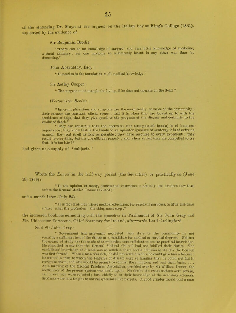 of the stuttering Dr. Mayo at the inquest on the Italian boy at King’s College (1831), supported by the evidence of Sir Benjamin Brodie: “There can he no knowledge of surgery, and very little knowledge of medicine, without anatomy; nor can anatomy be sufficiently learnt in any other way than by dissecting.” John Ab8rnethy, Esq. : “Dissection is the foundation of all medical knowledge.” Sir Astley Cooper: “ The surgeon must mangle the living, if he does not operate on the dead.” Westminster Review: Ignorant physicians and surgeons are the most deadly enemies of the community ; their ravages are constant, silent, secret; and it is when they are looked up to with the confidence of hope, that they give speed to the progress of the disease and certainty to the stroke of death.” “They are conscious that the operation (for strangulated hernia) is of immense importance; they know that in the hands of an operator ignorant of anatomy it is of extreme hazard; they put it off as long as possible ; they have recourse to every expedient; they resort to everything but the one efficient remedy ; and when at last they are compelled to try that, it is too late ! ” had given us a supply of “ subjects.” Wrote the Lancet in the half-way period (the Seventies), or practically so (June 19, 18G9) : “In the opinion of many, professional education is actually less efficient now than before the General Medical Council existed; ” and a month later (July 2-1): “ It is fact that men whose medical education, for practical purposes, is little else than a farce, enter the profession ; the thing must stop; ” the increased boldness coinciding with the speeches in Parliament of Sir John Gray and Mr. Chichester Fortcscne, Chief Secretary for Ireland, afterwards Lord Carlingford. Said Sir John Gray: “ Government had grievously neglected their duty to the community- in not securing a sufficient test of the fitness of a candidate for medical or surgical degrees. Neither the course of study nor the mode of examination were sufficient to secure practical knowledge, lie regretted to say that the General Medical Council had not fulfilled their duties. The candidates’ knowledge of disease was as much a sham and a delusion as the day the Council was first formed. When a man was sick, he did not want a man who could give him a lecture ; he wanted a man to whom the features of disease were so familiar that he could not fail to recognise them, and who would be prompt to combat the symptoms and beat them back. . . . At a meeting of the Medical Teachers’ Association, presided over by Sir William Jenner, the inefficiency of the present system was dealt upon. No doubt the examinations were severe, and many men were rejected; but, chiefly as to tbeir knowledge of the accessory sciences. Students were now taught to answer questions like parrots. A good grinder would post a man