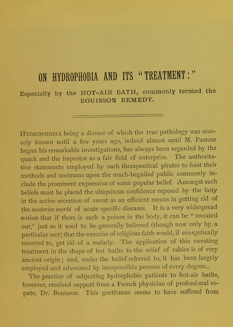Especially by the HOT-AIR BATH, commonly termed the BOU1SSON REMEDY. HYDROPHOBIA being a disease of which the true pathology was scar- cely known until a few years ago, indeed almost until M. Pasteur began his remarkable investigations, has always been regatded by the quack and the impostor as a fair field of enterprise. 1 he authorita- tive statements employed by such therapeutical pirates to foist their methods and nostrums upon the much-beguiled public commonly in- clude the prominent expression of some popular belief. Amongst such beliefs must be placed the ubiquitous confidence reposed by the laity in the active secretion of sweat as an efficient means in getting lid of the materies morbi of acute specific diseases. It is a very widespread notion that if there is such a poison in the body, it can be sweated out,” just as it used to be generally believed (though now only by. a particular sect) that the exercise of religious faith would, if eneigctically resorted to, get rid of a malady. T he application of this sweating treatment in the shape of hot baths to the relief of labies is of veiy ancient origin ; and, under the belief referred to, it has been laigely employed and advocated by irresponsible persons of every degree.. The practice of subjecting hydrophobic patients to hot-air baths, however, received support from a French physician of professional re- pute, Dr. Bouisson. This gentleman seems to have suffered from