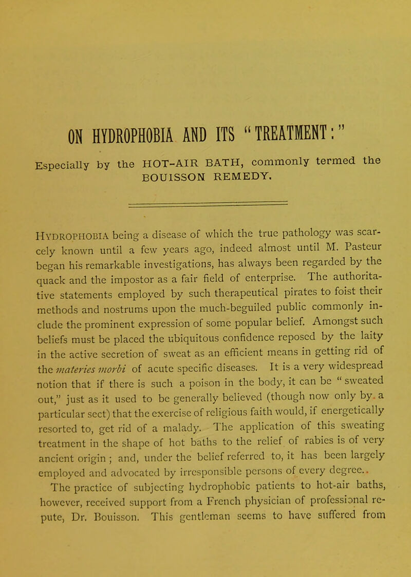 Especially by the HOT-AIR BATH, commonly termed the BOU1SSON REMEDY. HYDROPHOBIA being a disease of which the true pathology was scar- cely known until a few years ago, indeed almost until M. Pasteur began his remarkable investigations, has always been regatded by the quack and the impostor as a fair field of enterprise. 1 he authorita- tive statements employed by such therapeutical pirates to foist their methods and nostrums upon the much-beguiled public commonly in- clude the prominent expression of some popular belief. Amongst such beliefs must be placed the ubiquitous confidence reposed by the laity in the active secretion of sweat as an efficient means in getting lid of the materies morbi of acute specific diseases. It is a very widespread notion that if there is such a poison in the body, it can be sweated out,” just as it used to be generally believed (though now only by. a particular sect) that the exercise of religious faith would, if eneigctically resorted to, get rid of a malady. T he application of this sweating treatment in the shape of hot baths to the relief of labies is of veiy ancient origin ; and, under the belief referred to, it has been laigely employed and advocated by irresponsible persons of every degree.. The practice of subjecting hydrophobic patients to hot-air baths, however, received support from a French physician of professional re- pute, Dr. Bouisson. This gentleman seems to have suffered from