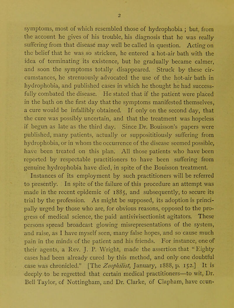 symptoms, most of which resembled those of hydrophobia ; but, from the account he gives of his trouble, his diagnosis that he was really suffering from that disease may well be called in question. Acting on the belief that he was so stricken, he entered a hot-air bath with the idea of terminating its existence, but he gradually became calmer, and soon the symptoms totally disappeared. Struck by these cir- cumstances, he strenuously advocated the use of the hot-air bath in hydrophobia, and published cases in which he thought he had success- fully combated the disease. He stated that if the patient were placed in the bath on the first day that the symptoms manifested themselves, a cure would be infallibly obtained. If only on the second day, that the cure was possibly uncertain, and that the treatment was hopeless if begun as late as the third day. Since Dr. Bouisson’s papers were published, many patients, actually or supposititiously suffering from hydrophobia, or in whom the occurrence of the disease seemed possible, have been treated on this plan. All those patients who have been reported by respectable practitioners to have been suffering from genuine hydrophobia have died, in spite of the Bouisson treatment. Instances of its employment by such practitioners will be referred to presently. In spite of the failure of this procedure an attempt was made in the recent epidemic of 1885, and subsequently, to secure its trial by the profession. As might be supposed, its adoption is princi- pally urged by those who are, for obvious reasons, opposed to the pro- gress of medical science, the paid antivivisectionist agitators. These persons spread broadcast glowing misrepresentations of the system, and raise, as I have myself seen, many false hopes, and so cause much pain in the minds of the patient and his friends. For instance, one of their agents, a Rev. J. P. Wright, made the assertion that “Eighty cases had been already cured by this method, and only one doubtful case was chronicled.” [The Zoophilist, January, 1888, p. 152.] It is deeply to be regretted that certain medical practitioners—to wit, Dr. Bell Taylor, of Nottingham, and Dr. Clarke, of Cinpham, have ccun-