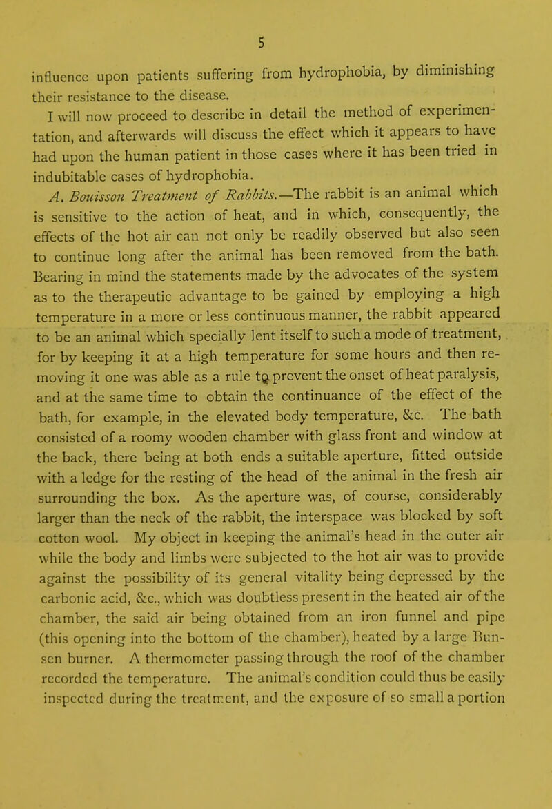 influence upon patients suffering from hydrophobia, by diminishing their resistance to the disease. I will now proceed to describe in detail the method of cxpci imen tation, and afterwards will discuss the effect which it appears to have had upon the human patient in those cases where it has been tried in indubitable cases of hydrophobia. A. Bouisson Treatment of Rabbits.—The rabbit is an animal which is sensitive to the action of heat, and in which, consequently, the effects of the hot air can not only be readily observed but also seen to continue long after the animal has been removed from the bath. Bearing in mind the statements made by the advocates of the system as to the therapeutic advantage to be gained by employing a high temperature in a more or less continuous manner, the rabbit appeared to be an animal which specially lent itself to such a mode of treatment, for by keeping it at a high temperature for some hours and then re- moving it one was able as a rule tQ prevent the onset of heat paralysis, and at the same time to obtain the continuance of the effect of the bath, for example, in the elevated body temperature, &c. The bath consisted of a roomy wooden chamber with glass front and window at the back, there being at both ends a suitable aperture, fitted outside with a ledge for the resting of the head of the animal in the fresh air surrounding the box. As the aperture was, of course, considerably larger than the neck of the rabbit, the interspace was blocked by soft cotton wool. My object in keeping the animal’s head in the outer air while the body and limbs were subjected to the hot air was to provide against the possibility of its general vitality being depressed by the carbonic acid, &c., which was doubtless present in the heated air of the chamber, the said air being obtained from an iron funnel and pipe (this opening into the bottom of the chamber), heated by a large Bun- sen burner. A thermometer passing through the roof of the chamber recordcd the temperature. The animal’s condition could thus be easily inspected during the treatment, and the exposure of so small a portion