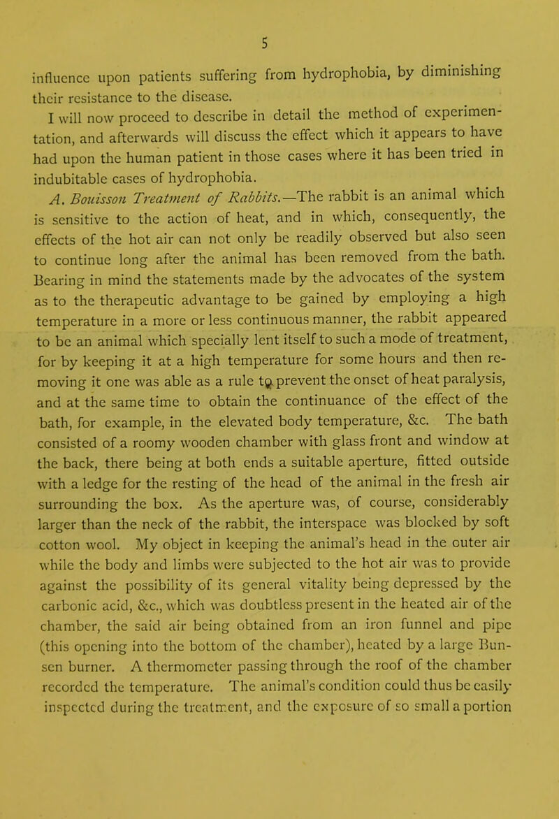 influence upon patients suffering from hydrophobia, by diminishing their resistance to the disease. I will now proceed to describe in detail the method of cxpci imen tation, and afterwards will discuss the effect which it appears to have had upon the human patient in those cases where it has been tried in indubitable cases of hydrophobia. A. Bouisson Treatment of Rabbits.—The rabbit is an animal which is sensitive to the action of heat, and in which, consequently, the effects of the hot air can not only be readily observed but also seen to continue long after the animal has been removed from the bath. Bearing in mind the statements made by the advocates of the system as to the therapeutic advantage to be gained by employing a high temperature in a more or less continuous manner, the rabbit appeared to be an animal which specially lent itself to such a mode of treatment, for by keeping it at a high temperature for some hours and then re- moving it one was able as a rule tQ prevent the onset of heat paralysis, and at the same time to obtain the continuance of the effect of the bath, for example, in the elevated body temperature, &c. The bath consisted of a roomy wooden chamber with glass front and window at the back, there being at both ends a suitable aperture, fitted outside with a ledge for the resting of the head of the animal in the fresh air surrounding the box. As the aperture was, of course, considerably larger than the neck of the rabbit, the interspace was blocked by soft cotton wool. My object in keeping the animal’s head in the outer air while the body and limbs were subjected to the hot air was to provide against the possibility of its general vitality being depressed by the carbonic acid, &c., which was doubtless present in the heated air of the chamber, the said air being obtained from an iron funnel and pipe (this opening into the bottom of the chamber), heated by a large Bun- sen burner. A thermometer passing through the roof of the chamber recordcd the temperature. The animal’s condition could thus be easily inspected during the treatment, and the exposure of so small a portion