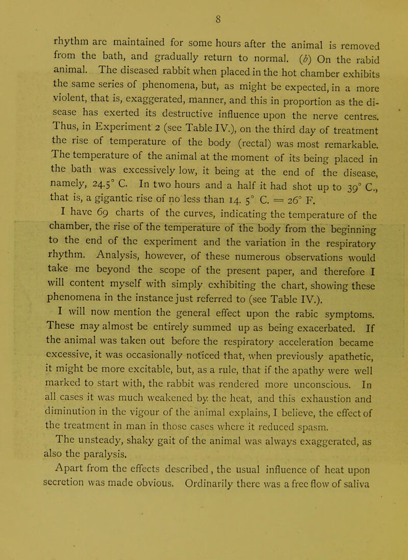 rhythm arc maintained for some hours after the animal is removed from the bath, and gradually return to normal. (J>) On the rabid animal. The diseased rabbit when placed in the hot chamber exhibits the same series of phenomena, but, as might be expected, in a more violent, that is, exaggerated, manner, and this in proportion as the di- sease has exerted its destructive influence upon the nerve centres. Thus, in Experiment 2 (see Table IV.), on the third day of treatment the rise of temperature of the body (rectal) was most remarkable. The temperature of the animal at the moment of its being placed in the bath was excessively low, it being at the end of the disease, namely, 24.5 C. In two hours and a half it had shot up to 390 C., that is, a gigantic rise of no less than 14. 50 C. = 26° F. I have 69 charts of the curves, indicating the temperature of the chamber, the lise of the temperature of the body from the beginning to the end of the experiment and the variation in the respiratory rhythm. Analysis, however, of these numerous observations would take me beyond the scope of the present paper, and therefore I will content myself with simply exhibiting the chart, showing these phenomena in the instance just referred to (see Table IV.). I will now mention the general effect upon the rabic symptoms. These may almost be entirely summed up as being exacerbated. If the animal was taken out before the respiratory acceleration became excessive, it was occasionally noticed that, when previously apathetic, it might be more excitable, but, as a rule, that if the apathy were well marked to start with, the rabbit was rendered more unconscious. In all cases it was much weakened by the heat, and this exhaustion and diminution in the vigour of the animal explains, I believe, the effect of the treatment in man in those cases where it reduced spasm. The unsteady, shaky gait of the animal was always exaggerated, as also the paralysis. Apart from the effects described , the usual influence of heat upon secretion was made obvious. Ordinarily there was a free flow of saliva