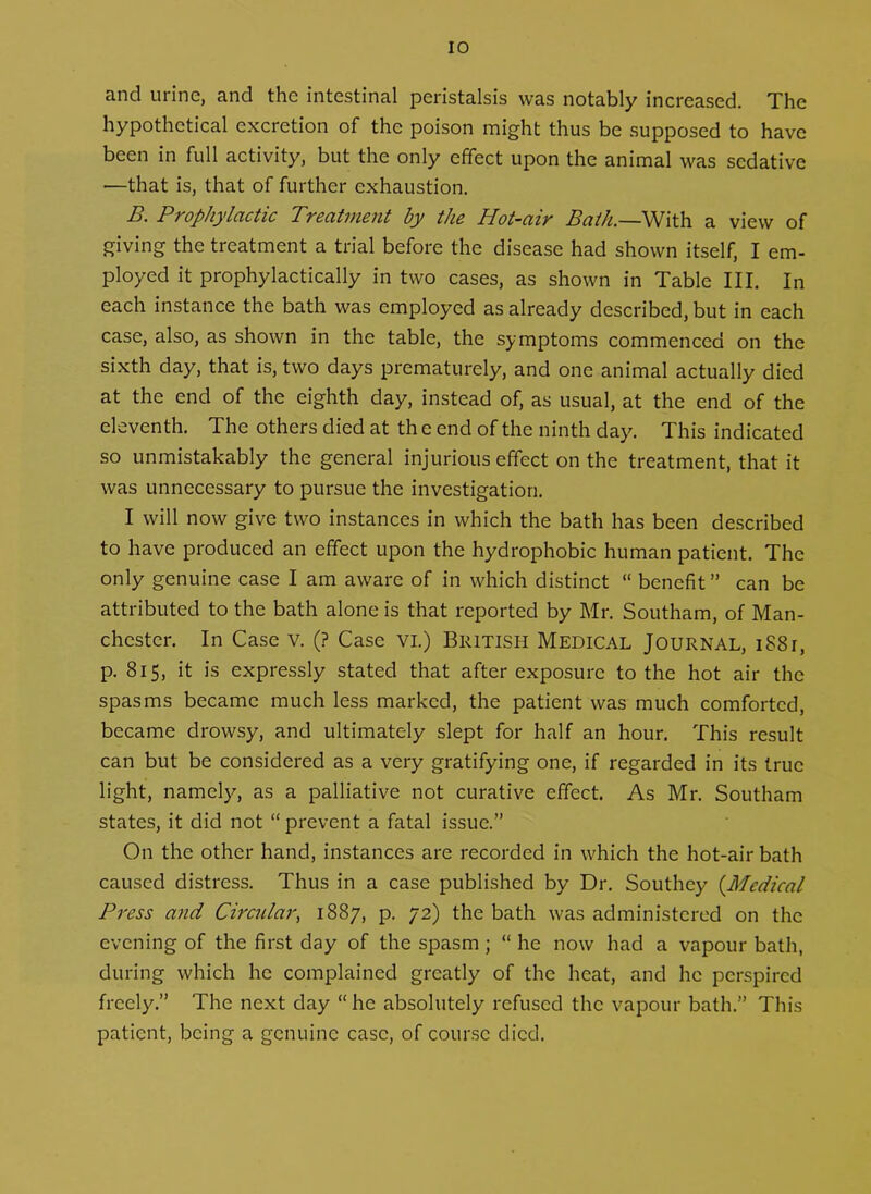and urine, and the intestinal peristalsis was notably increased. The hypothetical excretion of the poison might thus be supposed to have been in full activity, but the only effect upon the animal was sedative —that is, that of further exhaustion. B. Prophylactic Treatment by the Hot-air Bath.—With a view of giving the treatment a trial before the disease had shown itself, I em- ployed it prophylactically in two cases, as shown in Table HI. In each instance the bath was employed as already described, but in each case, also, as shown in the table, the symptoms commenced on the sixth day, that is, two days prematurely, and one animal actually died at the end of the eighth day, instead of, as usual, at the end of the eleventh. The others died at th e end of the ninth day. This indicated so unmistakably the general injurious effect on the treatment, that it was unnecessary to pursue the investigation. I will now give two instances in which the bath has been described to have produced an effect upon the hydrophobic human patient. The only genuine case I am aware of in which distinct “ benefit ” can be attributed to the bath alone is that reported by Mr. Southam, of Man- chester. In Case v. (? Case vi.) British Medical Journal, i88r, p. 815, it is expressly stated that after exposure to the hot air the spasms became much less marked, the patient was much comforted, became drowsy, and ultimately slept for half an hour. This result can but be considered as a very gratifying one, if regarded in its true light, namely, as a palliative not curative effect. As Mr. Southam states, it did not “prevent a fatal issue.” On the other hand, instances are recorded in which the hot-air bath caused distress. Thus in a case published by Dr. Southey (.Medical Press and Circular, 1887, p. 72) the bath was administered on the evening of the first day of the spasm ; “ he now had a vapour bath, during which he complained greatly of the heat, and he perspired freely.” The next day “he absolutely refused the vapour bath.” This patient, being a genuine case, of course died.