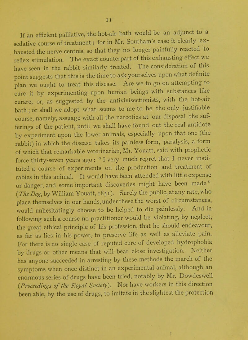 If an efficient palliative, the hot-air bath would be an adjunct to a sedative course of treatment; for in Mr. Southam’s case it clearly ex- hausted the nerve centres, so that they no longer painfully reacted to reflex stimulation. The exact counterpart of this exhausting effect we have seen in the rabbit similarly treated. The consideration of this point suggests that this is the time to ask yourselves upon what definite plan we ought to treat this disease. Are we to go on attempting to cure it by experimenting upon human beings with substances like curare, or, as suggested by the antivivisectionists, with the hot-aii bath; or shall we adopt what seems to me to be the only justifiable course, namely, assuage with all the narcotics at our disposal the suf- ferings of the patient, until we shall have found out the real antidote by experiment upon the lower animals, especially upon that one (the rabbit) in which the disease takes its painless form, paralysis, a foim of which that remarkable veterinarian, Mr. Youatt, said with prophetic force thirty-seven years ago : “ I very much regret that I never insti- tuted a course of experiments on the production and treatment of rabies in this animal. It would have been attended with little expense or danger, and some important discoveries might have been made {The Dog, by William Youatt, 1851). Surely the public, at any rate, who place themselves in our hands, under these the worst of circumstances, would unhesitatingly choose to be helped to die painlessly. And in following such a course no practitioner would be violating, by neglect, the great ethical principle of his profession, that he should endeavoui, as far as lies in his power, to preserve life as well as alleviate pain. For there is no single case of reputed cure of developed hydrophobia by drugs or other means that will bear close investigation. Neither has anyone succeeded in arresting by these methods the march of the symptoms when once distinct in an experimental animal, although an enormous series of drugs have been tried, notably by Mr. Dowdeswell {Proceedings of the Royal Society). Nor have workers in this direction been able, by the use of drugs, to imitate in the slightest the protection 1