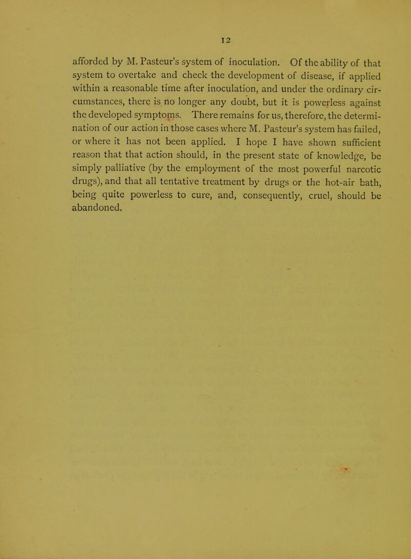 afforded by M. Pasteur’s system of inoculation. Of the ability of that system to overtake and check the development of disease, if applied within a reasonable time after inoculation, and under the ordinary cir- cumstances, there is no longer any doubt, but it is powerless against the developed symptoms. There remains for us, therefore, the determi- nation of our action in those cases where M. Pasteur’s system has failed, or where it has not been applied. I hope I have shown sufficient reason that that action should, in the present state of knowledge, be simply palliative (by the employment of the most powerful narcotic drugs), and that all tentative treatment by drugs or the hot-air bath, being quite powerless to cure, and, consequently, cruel, should be abandoned.