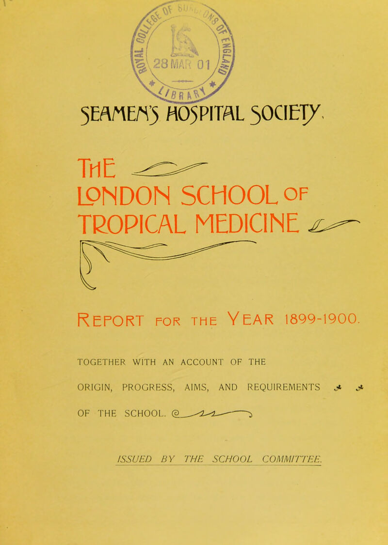 5EfflE«5 HOSPITAL 50CIETy. TrtE LONDON SCHOOL of TROPICAL MEDICINE Report for the Year 1899-1900. TOGETHER WITH AN ACCOUNT OF THE ORIGIN, PROGRESS, AIMS, AND REQUIREMENTS .< OF THE SCHOOL. ^ ISSUED BY THE SCHOOL COMMITTEE.