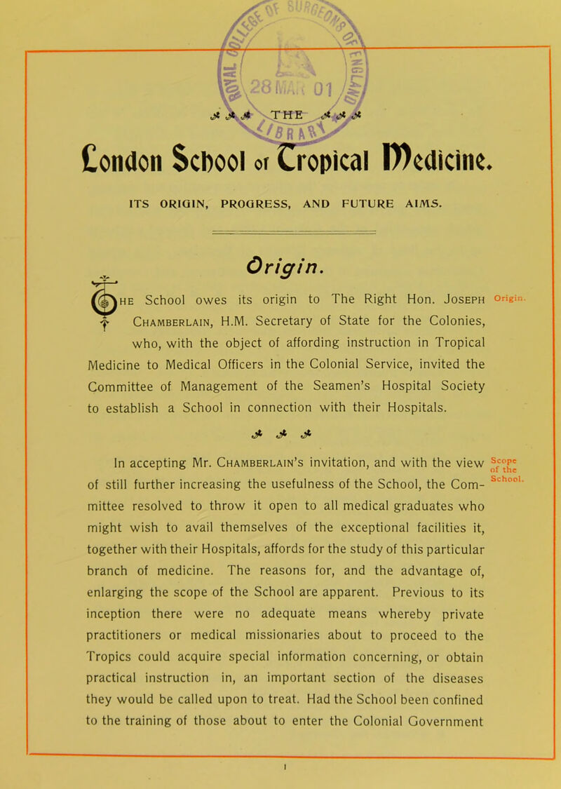 Condon School or Cropical D)edicinc ITS ORIGIN, PROGRESS, AND FUTURE AIMS. Origin. he School owes its origin to The Right Hon. Joseph Chamberlain, H.M. Secretary of State for the Colonies, who, with the object of affording instruction in Tropical Medicine to Medical Officers in the Colonial Service, invited the Committee of Management of the Seamen’s Hospital Society to establish a School in connection with their Hospitals. J- In accepting Mr. Chamberlain’s invitation, and with the view of still further increasing the usefulness of the School, the Com- mittee resolved to throw it open to all medical graduates who might wish to avail themselves of the exceptional facilities it, together with their Hospitals, affords for the study of this particular branch of medicine. The reasons for, and the advantage of, enlarging the scope of the School are apparent. Previous to its inception there were no adequate means whereby private practitioners or medical missionaries about to proceed to the Tropics could acquire special information concerning, or obtain practical instruction in, an important section of the diseases they would be called upon to treat. Had the School been confined to the training of those about to enter the Colonial Government Origin. Scope of the School