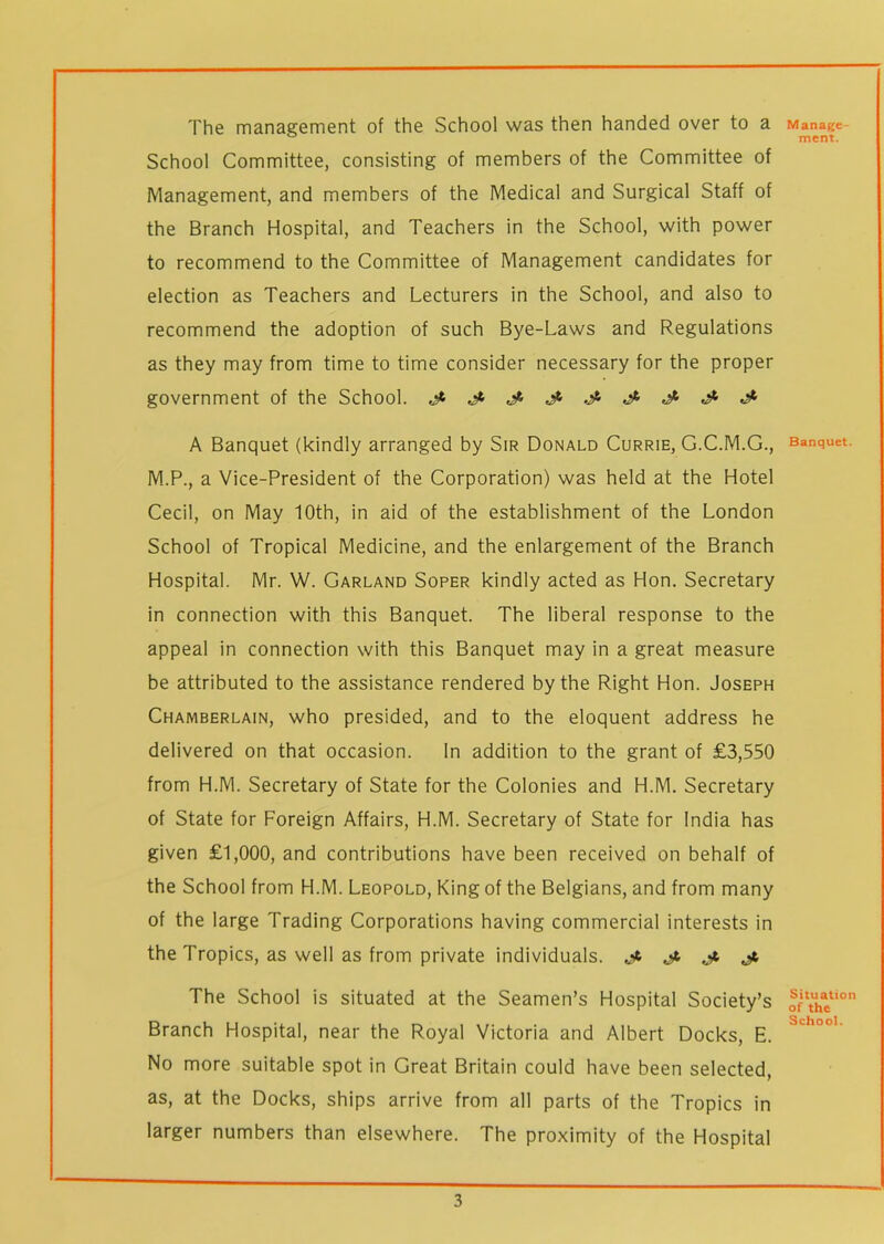 The management of the School was then handed over to a School Committee, consisting of members of the Committee of Management, and members of the Medical and Surgical Staff of the Branch Hospital, and Teachers in the School, with power to recommend to the Committee of Management candidates for election as Teachers and Lecturers in the School, and also to recommend the adoption of such Bye-Laws and Regulations as they may from time to time consider necessary for the proper government of the School. A Banquet (kindly arranged by Sir Donald Currie, G.C.M.G., M.P., a Vice-President of the Corporation) was held at the Hotel Cecil, on May 10th, in aid of the establishment of the London School of Tropical Medicine, and the enlargement of the Branch Hospital. Mr. W. Garland Soper kindly acted as Hon. Secretary in connection with this Banquet. The liberal response to the appeal in connection with this Banquet may in a great measure be attributed to the assistance rendered by the Right Hon. Joseph Chamberlain, who presided, and to the eloquent address he delivered on that occasion. In addition to the grant of £3,550 from H.M. Secretary of State for the Colonies and H.M. Secretary of State for Foreign Affairs, H.M. Secretary of State for India has given £1,000, and contributions have been received on behalf of the School from H.M. Leopold, King of the Belgians, and from many of the large Trading Corporations having commercial interests in the Tropics, as well as from private individuals. Jt jt, j, The School is situated at the Seamen’s Hospital Society’s Branch Hospital, near the Royal Victoria and Albert Docks, E. No more suitable spot in Great Britain could have been selected, as, at the Docks, ships arrive from all parts of the Tropics in larger numbers than elsewhere. The proximity of the Hospital Manage- ment. Banquet. Situation of the School.