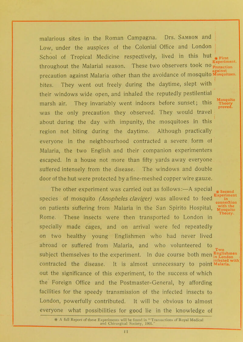 malarious sites in the Roman Campagna. Drs. Sambon and Low, under the auspices of the Colonial Office and London School of Tropical Medicine respectively, lived in this hut #First Experiment. throughout the Malarial season. These two observers took noProtection against precaution against Malaria other than the avoidance of mosquito Mosquitoes, bites. They went out freely during the daytime, slept with their windows wide open, and inhaled the reputedly pestilential marsh air. They invariably went indoors before sunset; this Theory proved. was the only precaution they observed. They would travel about during the day with impunity, the mosquitoes in this region not biting during the daytime. Although practically everyone in the neighbourhood contracted a severe form ol Malaria, the two English and their companion experimenters escaped. In a house not more than fifty yards away everyone suffered intensely from the disease. The windows and double door of the hut were protected by a fine-meshed copper wire gauze. The other experiment was carried out as follows:—A special #Second species of mosquito (Anopheles claviger) was allowed to feed Expeinment connection on patients suffering from Malaria in the San Spirito Hospital, Mosquito Theory. Rome. These insects were then transported to London in specially made cages, and on arrival were fed repeatedly on two healthy young Englishmen who had never lived abroad or suffered from Malaria, and who volunteered to Two subject themselves to the experiment. In due course both men ,^nLondonen . infected with contracted the disease. It is almost unnecessary to point Malaria, out the significance of this experiment, to the success of which the Foreign Office and the Postmaster-General, by affording facilities for the speedy transmission of the infected insects to London, powerfully contributed. It will be obvious to almost everyone what possibilities for good lie in the knowledge of # A full Report of these Experiments will be found in “ Transactions of Royal Medical and Chirurgical Society, 1001.