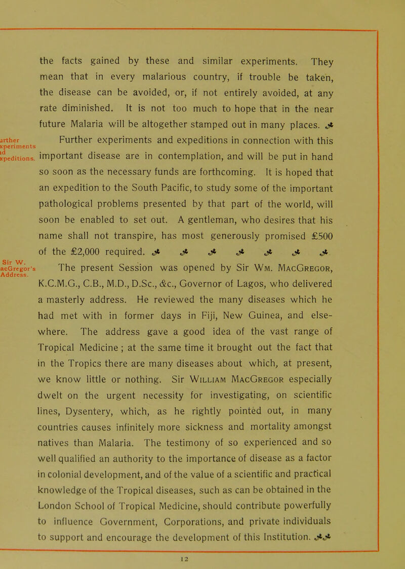 urther xperiments id xpcditions. Sir W. acGregor's Address. the facts gained by these and similar experiments. They mean that in every malarious country, if trouble be taken, the disease can be avoided, or, if not entirely avoided, at any rate diminished. It is not too much to hope that in the near future Malaria will be altogether stamped out in many places. Further experiments and expeditions in connection with this important disease are in contemplation, and will be put in hand so soon as the necessary funds are forthcoming. It is hoped that an expedition to the South Pacific, to study some of the important pathological problems presented by that part of the world, will soon be enabled to set out. A gentleman, who desires that his name shall not transpire, has most generously promised £500 of the £2,000 required. Jt J- & J- J- j. The present Session was opened by Sir Wm. MacGregor, K.C.M.G., C.B., M.D., D.Sc., &c., Governor of Lagos, who delivered a masterly address. He reviewed the many diseases which he had met with in former days in Fiji, New Guinea, and else- where. The address gave a good idea of the vast range of Tropical Medicine ; at the same time it brought out the fact that in the Tropics there are many diseases about which, at present, we know little or nothing. Sir William MacGregor especially dwelt on the urgent necessity for investigating, on scientific lines, Dysentery, which, as he rightly pointed out, in many countries causes infinitely more sickness and mortality amongst natives than Malaria. The testimony of so experienced and so well qualified an authority to the importance of disease as a factor in colonial development, and of the value of a scientific and practical knowledge of the Tropical diseases, such as can be obtained in the London School of Tropical Medicine, should contribute powerfully to influence Government, Corporations, and private individuals to support and encourage the development of this Institution.