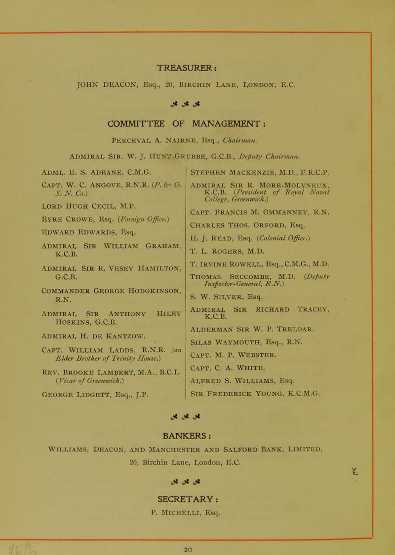 TREASURER JOHN DEACON, Esq., 20, Birchin Dane, LONDON, E.C. COMMITTEE OF MANAGEMENT: PERCEVAL A. NAIRNE, Esq., Chairman. ADMIRAL Sir. W. J. HUNI'-GrubbE, G.C.B., Deputy Chairman. Adml. E. S. ADEANE, C.M.G. CAPT. W. C. ANGOVE, R.N.R. (P. &= O. S. N. Co.) Lord Hugh Cecil, M.p. EVRE Crowe, Esq. (Foreign Office.) Edward Edwards, Esq. Admiral Sir William Graham, K.C.B. Admiral Sir R. Vesey Hamilton, G.C.B. Commander George hodgkinson, r.n. Admiral Sir Anthony Hi ley Hoskins, G.C.B. Admiral H. de Kantzow. Capt. William Ladds, R.N.R. {an Elder Brother of Trinity House.) Rev. Brooke Lambert, m.a., b.C.L- (Vicar of Greenwich.) George lidgett, Esq., j.p. Stephen Mackenzie, M.D., F.R.C.P. Admiral Sir R. More-Molyneux, K.C.B. {President of Royal Naval College, Greenwich.) Capt. Francis M. Ommanney, R.N. Charles Thos. Orford, Esq. H. J. READ, Esq. {Colonial Office.) T. L. Rogers, m.d. T. Irvine Rowell, Esq., C.M.G., M.D. Thomas Seccombe, m.d. {Deputy Inspector-General, R.N.) S. W. Silver, Esq. Admiral Sir Richard Tracey, K.C.B. Alderman Sir W. P. Treloar. Silas WaymouTh, Esq., R.N. Capt. m. p. Webster. Capt. C. a. white. Alfred S. Williams, Pisq. Sir Frederick young, k.C.m.G. ft ft BANKERS : Williams, deacon, and Manchester and Salford bank, limited, 20, Birchin Lane, London, E.C. ft ft ft SECRETARY: P. MlCHELLI, Esq. X-