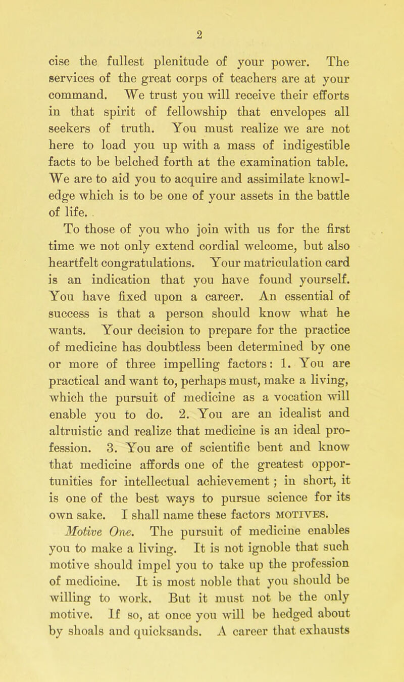cise the fullest plenitude of your power. The services of the great corps of teachers are at your command. We trust you will receive their efforts in that spirit of fellowship that envelopes all seekers of truth. You must realize we are not here to load you up with a mass of indigestible facts to be belched forth at the examination table. We are to aid you to acquire and assimilate knowl- edge which is to be one of your assets in the battle of life. To those of you who join with us for the first time we not only extend cordial welcome, but also heartfelt congratulations. Your matriculation card is an indication that you have found yourself. You have fixed upon a career. An essential of success is that a person should know what he wants. Your decision to prepare for the practice of medicine has doubtless been determined by one or more of three impelling factors: 1. You are practical and want to, perhaps must, make a living, which the pursuit of medicine as a vocation will enable you to do. 2. You are an idealist and altruistic and realize that medicine is an ideal pro- fession. 3. You are of scientific bent and know that medicine affords one of the greatest oppor- tunities for intellectual achievement; in short, it is one of the best ways to pursue science for its own sake. I shall name these factors motives. Motive One. The pursuit of medicine enables you to make a living. It is not ignoble that such motive should impel you to take up the profession of medicine. It is most noble that you should be willing to work. But it must not be the only motive. If so, at once you will be hedged about by shoals and quicksands. A career that exhausts