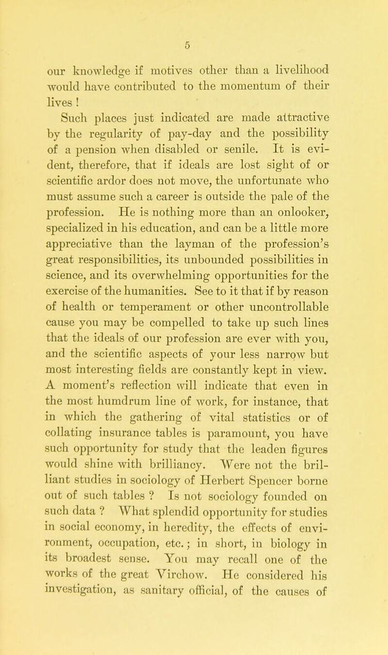 our knowledge if motives other than a livelihood would have contributed to the momentum of their lives ! Such places just indicated are made attractive by the regularity of pay-day and the possibility of a pension when disabled or senile. It is evi- dent, therefore, that if ideals are lost sight of or scientific ardor does not move, the unfortunate who must assume such a career is outside the pale of the profession. He is nothing more than an onlooker, specialized in his education, and can be a little more appreciative than the layman of the profession’s great responsibilities, its unbounded possibilities in science, and its overwhelming opportunities for the exercise of the humanities. See to it that if by reason of health or temperament or other uncontrollable cause you may be compelled to take up such lines that the ideals of onr profession are ever with you, and the scientific aspects of your less narrow but most interesting fields are constantly kept in view. A moment’s reflection will indicate that even in the most humdrum line of work, for instance, that in which the gathering of vital statistics or of collating insurance tables is paramount, you have such opportunity for study that the leaden figures would shine with brilliancy. Were not the bril- liant studies in sociology of Herbert Spencer borne out of such tables ? Is not sociology founded on such data ? What splendid opportunity for studies in social economy, in heredity, the effects of envi- ronment, occupation, etc.; in short, in biology in its broadest sense. You may recall one of the works of the great Virchow. He considered his investigation, as sanitary official, of the causes of